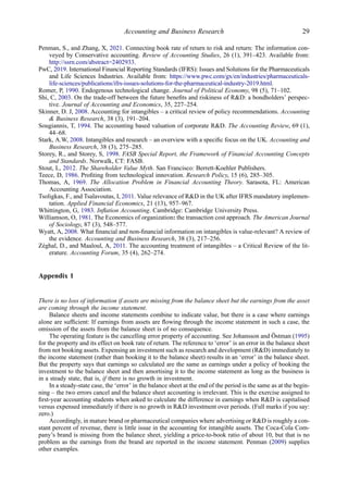 Penman, S., and Zhang, X, 2021. Connecting book rate of return to risk and return: The information con-
veyed by Conservative accounting. Review of Accounting Studies, 26 (1), 391–423. Available from:
http://ssrn.com/abstract=2402933.
PwC, 2019. International Financial Reporting Standards (IFRS): Issues and Solutions for the Pharmaceuticals
and Life Sciences Industries. Available from: https://www.pwc.com/gx/en/industries/pharmaceuticals-
life-sciences/publications/ifrs-issues-solutions-for-the-pharmaceutical-industry-2019.html.
Romer, P, 1990. Endogenous technological change. Journal of Political Economy, 98 (5), 71–102.
Shi, C, 2003. On the trade-off between the future beneﬁts and riskiness of R&D: a bondholders’ perspec-
tive. Journal of Accounting and Economics, 35, 227–254.
Skinner, D. J, 2008. Accounting for intangibles – a critical review of policy recommendations. Accounting
& Business Research, 38 (3), 191–204.
Sougiannis, T, 1994. The accounting based valuation of corporate R&D. The Accounting Review, 69 (1),
44–68.
Stark, A.W, 2008. Intangibles and research – an overview with a speciﬁc focus on the UK. Accounting and
Business Research, 38 (3), 275–285.
Storey, R., and Storey, S, 1998. FASB Special Report, the Framework of Financial Accounting Concepts
and Standards. Norwalk, CT: FASB.
Stout, L, 2012. The Shareholder Value Myth. San Francisco: Berrett-Koehler Publishers.
Teece, D, 1986. Proﬁting from technological innovation. Research Policy, 15 (6), 285–305.
Thomas, A, 1969. The Allocation Problem in Financial Accounting Theory. Sarasota, FL: American
Accounting Association.
Tsoligkas, F., and Tsalavoutas, I, 2011. Value relevance of R&D in the UK after IFRS mandatory implemen-
tation. Applied Financial Economics, 21 (13), 957–967.
Whittington, G, 1983. Inﬂation Accounting. Cambridge: Cambridge University Press.
Williamson, O, 1981. The Economics of organization: the transaction cost approach. The American Journal
of Sociology, 87 (3), 548–577.
Wyatt, A, 2008. What ﬁnancial and non-ﬁnancial information on intangibles is value-relevant? A review of
the evidence. Accounting and Business Research, 38 (3), 217–256.
Zéghal, D., and Maaloul, A, 2011. The accounting treatment of intangibles – a Critical Review of the lit-
erature. Accounting Forum, 35 (4), 262–274.
Appendix 1
There is no loss of information if assets are missing from the balance sheet but the earnings from the asset
are coming through the income statement.
Balance sheets and income statements combine to indicate value, but there is a case where earnings
alone are sufﬁcient: If earnings from assets are ﬂowing through the income statement in such a case, the
omission of the assets from the balance sheet is of no consequence.
The operating feature is the cancelling error property of accounting. See Johansson and Östman (1995)
for the property and its effect on book rate of return. The reference to ‘error’ is an error in the balance sheet
from not booking assets. Expensing an investment such as research and development (R&D) immediately to
the income statement (rather than booking it to the balance sheet) results in an ‘error’ in the balance sheet.
But the property says that earnings so calculated are the same as earnings under a policy of booking the
investment to the balance sheet and then amortising it to the income statement as long as the business is
in a steady state, that is, if there is no growth in investment.
In a steady-state case, the ‘error’ in the balance sheet at the end of the period is the same as at the begin-
ning – the two errors cancel and the balance sheet accounting is irrelevant. This is the exercise assigned to
ﬁrst-year accounting students when asked to calculate the difference in earnings when R&D is capitalised
versus expensed immediately if there is no growth in R&D investment over periods. (Full marks if you say:
zero.)
Accordingly, in mature brand or pharmaceutical companies where advertising or R&D is roughly a con-
stant percent of revenue, there is little issue in the accounting for intangible assets. The Coca-Cola Com-
pany’s brand is missing from the balance sheet, yielding a price-to-book ratio of about 10, but that is no
problem as the earnings from the brand are reported in the income statement. Penman (2009) supplies
other examples.
Accounting and Business Research 29
 