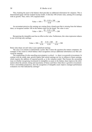 Thus, booking the asset to the balance sheet provides no additional information for valuation. This is
demonstrated again with the residual income model. A ﬁrm has 100 in book value, earning 20 in earnings
with no growth. Thus, with a 10% required return:
Value = 100 +
20 − 0.10 × 100
0.10
= 200
An accountant perceives the earnings are coming from a brand asset that is missing from the balance
sheet, so recognises another 100 on the balance sheet for the brand. The value is now:
Value = 200 +
20 − 0.10 × 200
0.10
= 200
Recognising the intangible asset has no effect on the value. Furthermore, this value expression reduces
to one involving only earnings:
Value = 200 +
20
0.10
−
0.10 × 200
0.10
=
20
0.10
= 200
Book value drops out and value is just capitalised earnings.
The case is an extreme to demonstrate a point. But it raises the question (for mature companies, for
example) of the extent to which balance sheet recognition conveys additional information over that con-
veyed by earnings.
The conditioning if in the cancelling error property is critical – i.e. there is no growth in investment. In
contrast with the steady state, growth implies that current earnings are low in relation to future earnings,
which requires the addition of expected growth, g, to the valuation model. That focuses the accounting
issue on whether recognising investments in intangibles as assets in the balance sheet improves the infor-
mation about the amount, timing and uncertainty of future cash ﬂows when there is growth in investment.
From a stewardship perspective, does the recognition of intangible assets improve manager performance
evaluation over that indicated by earnings?
30 R. Barker et al.
 