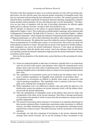 We believe that these perspectives place us on common ground, not only with accounting stan-
dard setters, but also with the many who advocate greater recognition of intangible assets: they
also are concerned with providing the best information to investors. The common ground is also
shared by those custodians responsible for ﬁnancial statement reporting, management, corporate
boards and their audit committees: by law, their ﬁduciary duty is to the shareholders.1
The objec-
tives are also those of regulators with the task of providing information for efﬁcient capital
market prices to allocate investors’ savings to their most productive use.
The CF speciﬁes its objectives in the context of ‘general purpose ﬁnancial reports’, which are
addressed in Chapters 1 and 2. This would seem to include narrative reporting, such as that provided
in Management Commentary. The bulk of the CF, however – the six remaining Chapters – address
only ‘ﬁnancial statements’, which includes the statement of ﬁnancial position and the statement(s)
of ﬁnancial performance, as well as other information provided in other statements and notes.
We follow this structure. We address the issues ﬁrst within the context of ﬁnancial statements.
These are generated out of a double-entry system, so we discuss how this system can satisfy the
stated objectives and how it cannot. This provides an answer to the question of whether balance-
sheet recognition can convey the desired information. However, it also opens up alternative
accounting solutions within the double-entry system. And it also indicates when broader ﬁnan-
cial reporting (outside the ﬁnancial statements) might provide the desired information when the
accounting system cannot.
Here are the key properties of the double-entry system that bear on the accounting for (intan-
gible) assets:
(1) Assets are employed together to add value in a business; typically there is no stand-alone
value for an asset in that context, and enterprise value cannot be communicated via the
balance sheet as the sum of the values of operating assets. That questions the proposal of
booking intangible assets to the balance sheet as a means of conveying information about
their value.
(2) The expenditure on investments (costs) can be booked into the balance sheet. So the
issue is whether expenditures on intangible assets should be on the balance sheet.
(3) Expenditures on investments are difﬁcult to identify when made in conjunction with
current operating expenditures. This separability issue is common in the case of intan-
gible assets, limiting their recognition in practice.
(4) While expenditure cost is not sufﬁcient to indicate value and satisfy the objectives, the
double-entry system also produces an income statement which, with the balance sheet,
can provide the desired information.
(5) Thus, the capitalisation of (intangible) assets on the balance sheet must be made with
consideration of the effect on the income statement. That effect is through amortisation
of investment in the periods in which revenues from the investment are earned, and with
possible impairments.
(6) The amount of uncertainty about outcomes to investment is an important determinant of
these income statement effects. In particular, amortisation under uncertainty is a difﬁcult
exercise, inevitably introducing mismatching error and impairments, distorting income
reported from current revenues. That effect increases with the uncertainty of investment
outcomes.
(7) Accordingly, not only does expensing of investments to the income statement distort
earnings from current revenues, but so can the booking of those investments to the
1
Strictly, as much by convention as by law (Stout 2012).
Accounting and Business Research 3
 