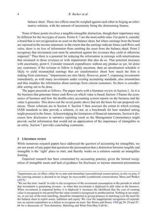 balance sheet. These two effects must be weighed against each other in forging an infor-
mative solution, with the amount of uncertainty being the determining feature.
None of these points involves a tangible-intangible distinction, though their importance may
be different for the two types of assets. Points 4–7 are the more subtle ones. For point 4, consider
a brand that is not recognised as an asset on the balance sheet, but where earnings from the brand
are reported in the income statement: to the extent that the earnings indicate future cash ﬂows and
value, there is no loss of information from omitting the asset from the balance sheet. Point 5
recognises that investment cost must be amortised against the revenues they yield or otherwise
impaired.2
Thus there is a potential for reducing the information in earnings with amortisations
that mismatch to those revenues or with impairments that also do so. That potential increases
with uncertainty, point 6. Consider research expenditures without any product as yet, let alone
any customers: if the revenue to follow is highly uncertain, then an amortisation schedule is
likely to yield mismatched earnings that are uninformative about how much the ﬁrm is
making from customers.3
Impairments are also likely. However, point 7, expensing investments
immediately, as with many investments under existing accounting standards, also mismatches
and thus muddies the information about earnings from current customers. So there is consider-
able sorting out to be done.
The paper proceeds as follows. The paper starts with a literature review in Section 2. As it is
the business that generates future cash ﬂows on which value is based, Section 3 frames the econ-
omics of business and how the double-entry accounting system reports on the business and the
value it generates. This draws out the seven points above that are the basis for our proposed sol-
utions. Those solutions are in Section 4. Section 5 then assesses the extent to which existing
IASB standards to date provide a solution, or not, as a benchmark for how standard setting
might proceed in the future. Acknowledging the limitations of ﬁnancial statements, Section 6 dis-
cusses how disclosures in narrative reporting (such as the Management Commentary) might
provide useful information that would aid an appreciation of the importance of intangibles to
an entity. Section 7 provides concluding comments.
2 Literature review
While numerous research papers have addressed the question of accounting for intangibles, we
are not aware of any paper that questions the presumption that a distinction between tangible and
intangible is the ‘right’ place to start, and thereby works on a solution outside an intangibles
framing.
Empirical research has been constrained by accounting practice, given the limited recog-
nition of intangible assets and lack of guidance for disclosure or income statement presentation
2
Impairment can, in effect, either be ex ante and immediate (unconditional conservatism), or else ex post, if
the carrying amount is deemed to no longer be recoverable (conditional conservatism); Mora and Walker
(2015).
3
We use the term ‘match’ to refer to the recognition of the investment consumption in the periods in which
that investment is generating revenue—ie when that investment is deployed to add value to the business.
When investment is expensed before it is deployed it increases the likelihood that the cost of creating
value is recognised in one period but the value created is recognised in another period. Nothing in our analy-
sis, or our use of the term matching, should be interpreted as giving primacy to matching over the need for
the balance sheet to report assets, liabilities and equity. We view the inappropriate recognition of expendi-
ture as current expenditure as a failure to recognise an asset. See Storey and Storey 1998 pp 28–29 and 47–
66 for a discussion of ‘Non-distortion, Matching and What-You-May-Call-Its’.
4 R. Barker et al.
 