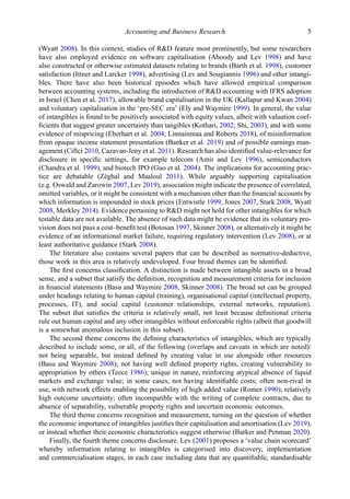 (Wyatt 2008). In this context, studies of R&D feature most prominently, but some researchers
have also employed evidence on software capitalisation (Aboody and Lev 1998) and have
also constructed or otherwise estimated datasets relating to brands (Barth et al. 1998), customer
satisfaction (Ittner and Larcker 1998), advertising (Lev and Sougiannis 1996) and other intangi-
bles. There have also been historical episodes which have allowed empirical comparison
between accounting systems, including the introduction of R&D accounting with IFRS adoption
in Israel (Chen et al. 2017), allowable brand capitalisation in the UK (Kallapur and Kwan 2004)
and voluntary capitalisation in the ‘pre-SEC era’ (Ely and Waymire 1999). In general, the value
of intangibles is found to be positively associated with equity values, albeit with valuation coef-
ﬁcients that suggest greater uncertainty than tangibles (Kothari, 2002; Shi, 2003), and with some
evidence of mispricing (Eberhart et al. 2004; Linnainmaa and Roberts 2018), of misinformation
from opaque income statement presentation (Banker et al. 2019) and of possible earnings man-
agement (Ciftci 2010, Cazavan-Jeny et al. 2011). Research has also identiﬁed value-relevance for
disclosure in speciﬁc settings, for example telecom (Amir and Lev 1996), semiconductors
(Chandra et al. 1999), and biotech IPO (Guo et al. 2004). The implications for accounting prac-
tice are debatable (Zéghal and Maaloul 2011). While arguably supporting capitalisation
(e.g. Oswald and Zarowin 2007, Lev 2019), association might indicate the presence of correlated,
omitted variables, or it might be consistent with a mechanism other than the ﬁnancial accounts by
which information is impounded in stock prices (Entwistle 1999, Jones 2007, Stark 2008, Wyatt
2008, Merkley 2014). Evidence pertaining to R&D might not hold for other intangibles for which
testable data are not available. The absence of such data might be evidence that its voluntary pro-
vision does not pass a cost–beneﬁt test (Botosan 1997, Skinner 2008), or alternatively it might be
evidence of an informational market failure, requiring regulatory intervention (Lev 2008), or at
least authoritative guidance (Stark 2008).
The literature also contains several papers that can be described as normative-deductive,
those work in this area is relatively undeveloped. Four broad themes can be identiﬁed.
The ﬁrst concerns classiﬁcation. A distinction is made between intangible assets in a broad
sense, and a subset that satisfy the deﬁnition, recognition and measurement criteria for inclusion
in ﬁnancial statements (Basu and Waymire 2008, Skinner 2008). The broad set can be grouped
under headings relating to human capital (training), organisational capital (intellectual property,
processes, IT), and social capital (customer relationships, external networks, reputation).
The subset that satisﬁes the criteria is relatively small, not least because deﬁnitional criteria
rule out human capital and any other intangibles without enforceable rights (albeit that goodwill
is a somewhat anomalous inclusion in this subset).
The second theme concerns the deﬁning characteristics of intangibles, which are typically
described to include some, or all, of the following (overlaps and caveats in which are noted):
not being separable, but instead deﬁned by creating value in use alongside other resources
(Basu and Waymire 2008); not having well deﬁned property rights, creating vulnerability to
appropriation by others (Teece 1986); unique in nature, reinforcing atypical absence of liquid
markets and exchange value; in some cases, not having identiﬁable costs; often non-rival in
use, with network effects enabling the possibility of high added value (Romer 1990); relatively
high outcome uncertainty; often incompatible with the writing of complete contracts, due to
absence of separability, vulnerable property rights and uncertain economic outcomes.
The third theme concerns recognition and measurement, turning on the question of whether
the economic importance of intangibles justiﬁes their capitalisation and amortisation (Lev 2019),
or instead whether their economic characteristics suggest otherwise (Barker and Penman 2020).
Finally, the fourth theme concerns disclosure. Lev (2001) proposes a ‘value chain scorecard’
whereby information relating to intangibles is categorised into discovery, implementation
and commercialisation stages, in each case including data that are quantiﬁable, standardisable
Accounting and Business Research 5
 