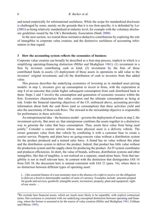 and tested empirically for informational usefulness. While the scope for standardised disclosure
is challenged by some, mainly on the grounds that it is too ﬁrm-speciﬁc, it is defended by Lev
(2001) as being relatively standardised at industry level, for example with the voluntary disclos-
ure guidelines issued by the UK’s Bioindustry Association (Stark 2008).
In the next section, we extend these normative-deductive contributions by exploring the role
of intangibles in corporate value creation, and the distinctive usefulness of accounting infor-
mation in that regard.
3 How the accounting system reﬂects the economics of business
Corporate value creation can broadly be described as a four-step process, implicit in which is a
simplifying operating-ﬁnancing distinction (Miller and Modigliani 1961): (1) investment in a
ﬁrm by investors contributing cash or kind; (2) investment by the ﬁrm of those
contributed funds in assets; (3) deployment of those assets in operations to add value to the
investors’ original investment; and (4) the distribution of cash to investors from that added
value.
This process describes the underlying economics of investing as in standard asset pricing
models: in step 1, investors give up consumption to invest in ﬁrms, with the expectation at
step 4 of an outcome that yields higher subsequent consumption from cash distributed back to
them. Steps 2 and 3 involve the consumption and generation of economic resource within the
ﬁrm. Economics characterises that value creation and the ultimate consumption as being at
risk. Under the ﬁnancial reporting objectives of the CF, embraced above, accounting provides
information about both the cash ﬂows (and so consumption) that these activities yield and
also the uncertainty of those cash ﬂows. The steward in the stewardship objective is responsible
for performance in these activities.
An entrepreneurial idea – the business model – governs the deployment of assets in step 2, the
investment activity. But more so: that entrepreneur combines the assets together in a distinctive
way to generate the value that buys consumption. Thus, assets have value from being used
jointly.4
Consider a courier service whose main physical asset is a delivery vehicle. The
owner generates value from that vehicle by combining it with a customer base to create a
courier service. Property and plant have no going-concern value without a distribution system
for the product produced and a trained sales force. A brand has no value without this plant
and the distribution system to deliver the product. Indeed, that product has little value without
the production system and the supply chain for producing the product. An IT system coordinates
and produces efﬁciencies. In short, the value of brands, software, distribution systems and other
intangibles, like that of tangibles, is not realised on a separate, stand-alone basis. Note that tan-
gibility is not in itself relevant here. In contrast with the distinction that distinguishes IAS 16
from IAS 38, the discussion here is instead consistent with IAS 21 (para. 16), where there is
no distinction between different types of operating asset:
[…] the essential feature of a non-monetary item is the absence of a right to receive (or the obligation
to deliver) a ﬁxed or determinable number of units of currency. Examples include: amounts prepaid
for goods and services; goodwill; intangible assets; inventories; property, plant and equipment; right-
of-use assets …
4
We exclude here ﬁnancial assets, which are much more likely to be separable, with explicit contractual
terms. Our exclusion is consistent with our underlying conceptual distinction between operating and ﬁnan-
cing, where the former is assumed to be the source of value creation (Miller and Modigliani 1961, Feltham
and Ohlson 1995).
6 R. Barker et al.
 