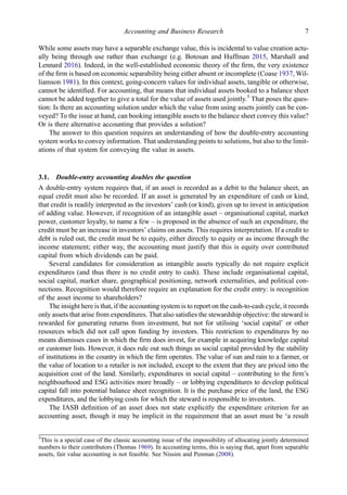 While some assets may have a separable exchange value, this is incidental to value creation actu-
ally being through use rather than exchange (e.g. Botosan and Huffman 2015, Marshall and
Lennard 2016). Indeed, in the well-established economic theory of the ﬁrm, the very existence
of the ﬁrm is based on economic separability being either absent or incomplete (Coase 1937, Wil-
liamson 1981). In this context, going-concern values for individual assets, tangible or otherwise,
cannot be identiﬁed. For accounting, that means that individual assets booked to a balance sheet
cannot be added together to give a total for the value of assets used jointly.5
That poses the ques-
tion: Is there an accounting solution under which the value from using assets jointly can be con-
veyed? To the issue at hand, can booking intangible assets to the balance sheet convey this value?
Or is there alternative accounting that provides a solution?
The answer to this question requires an understanding of how the double-entry accounting
system works to convey information. That understanding points to solutions, but also to the limit-
ations of that system for conveying the value in assets.
3.1. Double-entry accounting doubles the question
A double-entry system requires that, if an asset is recorded as a debit to the balance sheet, an
equal credit must also be recorded. If an asset is generated by an expenditure of cash or kind,
that credit is readily interpreted as the investors’ cash (or kind), given up to invest in anticipation
of adding value. However, if recognition of an intangible asset – organisational capital, market
power, customer loyalty, to name a few – is proposed in the absence of such an expenditure, the
credit must be an increase in investors’ claims on assets. This requires interpretation. If a credit to
debt is ruled out, the credit must be to equity, either directly to equity or as income through the
income statement; either way, the accounting must justify that this is equity over contributed
capital from which dividends can be paid.
Several candidates for consideration as intangible assets typically do not require explicit
expenditures (and thus there is no credit entry to cash). These include organisational capital,
social capital, market share, geographical positioning, network externalities, and political con-
nections. Recognition would therefore require an explanation for the credit entry: is recognition
of the asset income to shareholders?
The insight here is that, if the accounting system is to report on the cash-to-cash cycle, it records
only assets that arise from expenditures. That also satisﬁes the stewardship objective: the steward is
rewarded for generating returns from investment, but not for utilising ‘social capital’ or other
resources which did not call upon funding by investors. This restriction to expenditures by no
means dismisses cases in which the ﬁrm does invest, for example in acquiring knowledge capital
or customer lists. However, it does rule out such things as social capital provided by the stability
of institutions in the country in which the ﬁrm operates. The value of sun and rain to a farmer, or
the value of location to a retailer is not included, except to the extent that they are priced into the
acquisition cost of the land. Similarly, expenditures in social capital – contributing to the ﬁrm’s
neighbourhood and ESG activities more broadly – or lobbying expenditures to develop political
capital fall into potential balance sheet recognition. It is the purchase price of the land, the ESG
expenditures, and the lobbying costs for which the steward is responsible to investors.
The IASB deﬁnition of an asset does not state explicitly the expenditure criterion for an
accounting asset, though it may be implicit in the requirement that an asset must be ‘a result
5
This is a special case of the classic accounting issue of the impossibility of allocating jointly determined
numbers to their contributors (Thomas 1969). In accounting terms, this is saying that, apart from separable
assets, fair value accounting is not feasible. See Nissim and Penman (2008).
Accounting and Business Research 7
 