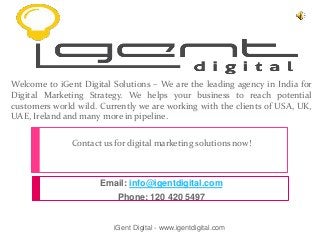 Welcome to iGent Digital Solutions – We are the leading agency in India for
Digital Marketing Strategy. We helps your business to reach potential
customers world wild. Currently we are working with the clients of USA, UK,
UAE, Ireland and many more in pipeline.
Contact us for digital marketing solutions now!
Email: info@igentdigital.com
Phone: 120 420 5497
iGent Digital - www.igentdigital.com
 