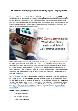 PPC Company in Delhi, Pay Per Click Services by Top PPC Company in Delhi
Need More Clicks, Leads, and Sales? You Need PPC Management Services by a Top PPC Company.
You may know most of the populace (97 percent, to be definite) goes online to discover product and
services. What you can be sure of is that 75 percent of individuals state paid promotions make it
simpler to locate the online data they're searching for, and 63 percent of online searchers state they
click on paid advertisements. In the event that there's ever been an opportunity to put resources
into pay per snap benefits, that time is presently.
PPC advertisement is an exceptionally controllable, financially savvy approach to procure a spot at
the highest point of Google and Bing list items just as on sites and advanced stages where your
intended interest group invests the most energy. You can start promoting through PPC by hiring a
PPC agency which provide affordable PPC Packages. In any case, to get an exceptional yield you
need a PPC agency that is experienced, settles on information driven choices, persistently improves
your battles, and takes a gander at your whole pipe to help transform visits into deals. Who does
that? Blue Corona does.
Our PPC Company in Delhi Is a Bing Partner and a Google Premier Partner. When you pick us, you
get the true serenity that your PPC advertisements are being overseen by affirmed Google Ads (in
the past Adwords) specialists and Bing Ads PPC pros. That, however you get the unique advantage of
working with a Google Premier Partner—a qualification held for the main three percent of Google
Partner PPC organizations. We provide course of PPC also from Google Certified faculties, As We
have Digital Marketing Institute in Allahabad and providing most demanded Digital Marketing
Course in Delhi.
Our PPC Company Specializes in
• Paid Search Campaigns
• Social Media Campaigns
• Google Ads Management
 