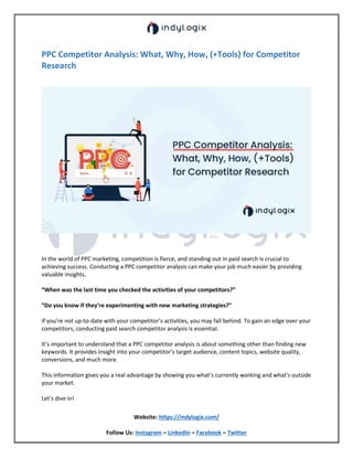 Website: https://indylogix.com/
Follow Us: Instagram – LinkedIn – Facebook – Twitter
PPC Competitor Analysis: What, Why, How, (+Tools) for Competitor
Research
In the world of PPC marketing, competition is fierce, and standing out in paid search is crucial to
achieving success. Conducting a PPC competitor analysis can make your job much easier by providing
valuable insights.
“When was the last time you checked the activities of your competitors?”
“Do you know if they’re experimenting with new marketing strategies?”
If you’re not up-to-date with your competitor’s activities, you may fall behind. To gain an edge over your
competitors, conducting paid search competitor analysis is essential.
It’s important to understand that a PPC competitor analysis is about something other than finding new
keywords. It provides insight into your competitor’s target audience, content topics, website quality,
conversions, and much more.
This information gives you a real advantage by showing you what’s currently working and what’s outside
your market.
Let’s dive in!
 