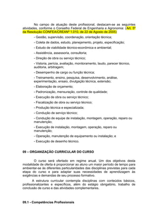 No campo de atuação deste profissional, destacam-se as seguintes
atividades, conforme o Conselho Federal de Engenharia e Agronomia: (Art. 5º
da Resolução CONFEA/CREANº 1.010, de 22 de Agosto de 2005)
- Gestão, supervisão, coordenação, orientação técnica;
- Coleta de dados, estudo, planejamento, projeto, especificação;
- Estudo de viabilidade técnico-econômica e ambiental;
- Assistência, assessoria, consultoria;
- Direção de obra ou serviço técnico;
- Vistoria, perícia, avaliação, monitoramento, laudo, parecer técnico,
auditoria, arbitragem;
- Desempenho de cargo ou função técnica;
- Treinamento, ensino, pesquisa, desenvolvimento, análise,
experimentação, ensaio, divulgação técnica, extensão;
- Elaboração de orçamento;
- Padronização, mensuração, controle de qualidade;
- Execução de obra ou serviço técnico;
- Fiscalização de obra ou serviço técnico;
- Produção técnica e especializada;
- Condução de serviço técnico;
- Condução de equipe de instalação, montagem, operação, reparo ou
manutenção;
- Execução de instalação, montagem, operação, reparo ou
manutenção;
- Operação, manutenção de equipamento ou instalação; e
- Execução de desenho técnico.
09 – ORGANIZAÇÃO CURRICULAR DO CURSO
O curso será ofertado em regime anual. Um dos objetivos desta
modalidade de oferta é proporcionar ao aluno um maior período de tempo para
ambientar-se às diferentes particularidades das disciplinas previstas para cada
etapa do curso e para adaptar suas necessidades de aprendizagem às
exigências e demandas de seu processo formativo.
A estrutura curricular contempla disciplinas com conteúdos básicos,
profissionalizantes e específicos, além do estágio obrigatório, trabalho de
conclusão de curso e das atividades complementares.
09.1 - Competências Profissionais
 
