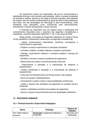 Os engenheiros devem ser capacitados não só em conhecimentos e
habilidades técnicas, como também para perceber, definir e analisar problemas
de empresas, regiões, setores ou da nação e formular soluções, para trabalhar
em equipe, para se reciclar continuamente ao longo de toda a vida profissional,
para fazer uso das tecnologias de informação e para incrementá-las, tanto
ampliando suas aplicações, como contribuindo para democratizá-las,
aumentando o acesso da população a esses recursos.
A formação do engenheiro tem por objetivo dotar o profissional dos
conhecimentos requeridos para o exercício das seguintes competências e
habilidades, conforme Resolução CNE/CES 11, de 11 de março de 2002.
Neste sentido, a formação do Engenheiro Mecânico do Campus Passo
Fundo possibilita o profissional a desenvolver as seguintes competências:
- Aplicar conhecimentos matemáticos, científicos, tecnológicos e
instrumentais à engenharia;
- Projetar e conduzir experimentos e interpretar resultados;
- Conceber, projetar e analisar sistemas, produtos e processos;
- Planejar, supervisionar, elaborar e coordenar projetos e serviços de
engenharia;
- Identificar, formular e resolver problemas de engenharia;
- Desenvolver e/ou utilizar novas ferramentas e técnicas;
- Supervisionar a operação e a manutenção de sistemas e
equipamentos;
- Avaliar criticamente a operação e a manutenção de sistemas e
equipamentos;
- Comunicar-se eficientemente nas formas escrita, oral e gráfica;
- Atuar em equipes multidisciplinares;
- Compreender e aplicar a ética e responsabilidades profissionais;
- Avaliar o impacto das atividades da engenharia no contexto social e
ambiental;
- Avaliar a viabilidade econômica de projetos de engenharia;
- Assumir a postura de permanente busca de atualização profissional.
12 – RECURSOS HUMANOS
12.1 - Pessoal Docente e Supervisão Pedagógica
Nome Titulação
Regime de
trabalho
Prof. Albino Moura
Guterres
Graduação: Engenharia Mecânica -
FURG/RS
40 horas com
Dedicação
 