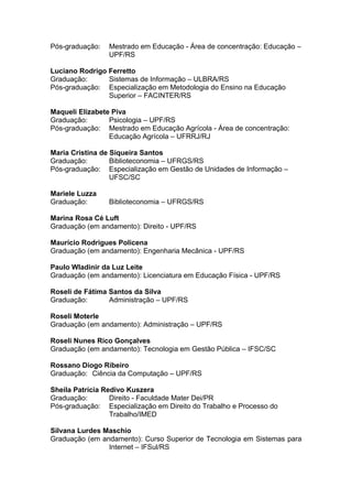 Pós-graduação: Mestrado em Educação - Área de concentração: Educação –
UPF/RS
Luciano Rodrigo Ferretto
Graduação: Sistemas de Informação – ULBRA/RS
Pós-graduação: Especialização em Metodologia do Ensino na Educação
Superior – FACINTER/RS
Maqueli Elizabete Piva
Graduação: Psicologia – UPF/RS
Pós-graduação: Mestrado em Educação Agrícola - Área de concentração:
Educação Agrícola – UFRRJ/RJ
Maria Cristina de Siqueira Santos
Graduação: Biblioteconomia – UFRGS/RS
Pós-graduação: Especialização em Gestão de Unidades de Informação –
UFSC/SC
Mariele Luzza
Graduação: Biblioteconomia – UFRGS/RS
Marina Rosa Cé Luft
Graduação (em andamento): Direito - UPF/RS
Maurício Rodrigues Policena
Graduação (em andamento): Engenharia Mecânica - UPF/RS
Paulo Wladinir da Luz Leite
Graduação (em andamento): Licenciatura em Educação Física - UPF/RS
Roseli de Fátima Santos da Silva
Graduação: Administração – UPF/RS
Roseli Moterle
Graduação (em andamento): Administração – UPF/RS
Roseli Nunes Rico Gonçalves
Graduação (em andamento): Tecnologia em Gestão Pública – IFSC/SC
Rossano Diogo Ribeiro
Graduação: Ciência da Computação – UPF/RS
Sheila Patrícia Redivo Kuszera
Graduação: Direito - Faculdade Mater Dei/PR
Pós-graduação: Especialização em Direito do Trabalho e Processo do
Trabalho/IMED
Silvana Lurdes Maschio
Graduação (em andamento): Curso Superior de Tecnologia em Sistemas para
Internet – IFSul/RS
 