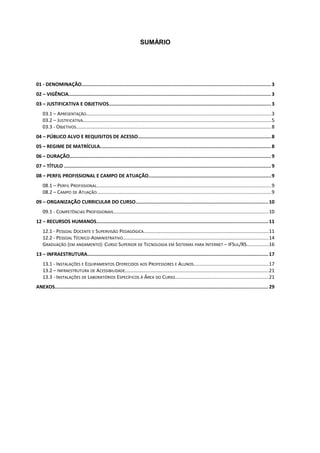 SUMÁRIO
01 - DENOMINAÇÃO..................................................................................................................................3
02 – VIGÊNCIA...........................................................................................................................................3
03 – JUSTIFICATIVA E OBJETIVOS................................................................................................................3
03.1 – APRESENTAÇÃO.......................................................................................................................................3
03.2 – JUSTIFICATIVA.........................................................................................................................................5
03.3 - OBJETIVOS..............................................................................................................................................8
04 – PÚBLICO ALVO E REQUISITOS DE ACESSO............................................................................................8
05 – REGIME DE MATRÍCULA......................................................................................................................8
06 – DURAÇÃO...........................................................................................................................................9
07 – TÍTULO .............................................................................................................................................. 9
08 – PERFIL PROFISSIONAL E CAMPO DE ATUAÇÃO....................................................................................9
08.1 – PERFIL PROFISSIONAL...............................................................................................................................9
08.2 – CAMPO DE ATUAÇÃO...............................................................................................................................9
09 – ORGANIZAÇÃO CURRICULAR DO CURSO...........................................................................................10
09.1 - COMPETÊNCIAS PROFISSIONAIS.................................................................................................................10
12 – RECURSOS HUMANOS......................................................................................................................11
12.1 - PESSOAL DOCENTE E SUPERVISÃO PEDAGÓGICA...........................................................................................11
12.2 - PESSOAL TÉCNICO-ADMINISTRATIVO..........................................................................................................14
GRADUAÇÃO (EM ANDAMENTO): CURSO SUPERIOR DE TECNOLOGIA EM SISTEMAS PARA INTERNET – IFSUL/RS................16
13 – INFRAESTRUTURA.............................................................................................................................17
13.1 - INSTALAÇÕES E EQUIPAMENTOS OFERECIDOS AOS PROFESSORES E ALUNOS.......................................................17
13.2 – INFRAESTRUTURA DE ACESSIBILIDADE........................................................................................................21
13.3 - INSTALAÇÕES DE LABORATÓRIOS ESPECÍFICOS À ÁREA DO CURSO....................................................................21
ANEXOS................................................................................................................................................... 29
 