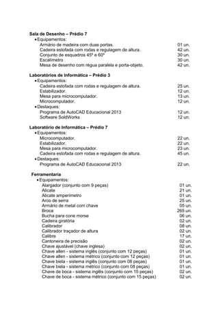 Sala de Desenho – Prédio 7
•Equipamentos:
Armário de madeira com duas portas. 01 un.
Cadeira estofada com rodas e regulagem de altura. 42 un.
Conjunto de esquadros 45º e 60º 30 un.
Escalímetro 30 un.
Mesa de desenho com régua paralela e porta-objeto. 42 un.
Laboratórios de Informática – Prédio 3
•Equipamentos:
Cadeira estofada com rodas e regulagem de altura. 25 un.
Estabilizador. 12 un.
Mesa para microcomputador. 13 un.
Microcomputador. 12 un.
•Destaques:
Programa de AutoCAD Educacional 2013 12 un.
Software SoldWorks 12 un.
Laboratório de Informática – Prédio 7
•Equipamentos:
Microcomputador. 22 un.
Estabilizador. 22 un.
Mesa para microcomputador. 23 un.
Cadeira estofada com rodas e regulagem de altura. 45 un.
•Destaques:
Programa de AutoCAD Educacional 2013 22 un.
Ferramentaria
•Equipamentos:
Alargador (conjunto com 9 peças) 01 un.
Alicate 21 un.
Alicate amperímetro 01 un.
Arco de serra 25 un.
Armário de metal com chave 05 un.
Broca 265 un.
Bucha para cone morse 06 un.
Cadeira giratória 02 un.
Calibrador 08 un.
Calibrador traçador de altura 02 un.
Calibre 17 un.
Cantoneira de precisão 02 un.
Chave ajustável (chave inglesa) 02 un.
Chave allen - sistema inglês (conjunto com 12 peças) 01 un.
Chave allen - sistema métrico (conjunto com 12 peças) 01 un.
Chave biela - sistema inglês (conjunto com 08 peças) 01 un.
Chave biela - sistema métrico (conjunto com 08 peças) 01 un.
Chave de boca - sistema inglês (conjunto com 15 peças) 02 un.
Chave de boca - sistema métrico (conjunto com 15 peças) 02 un.
 