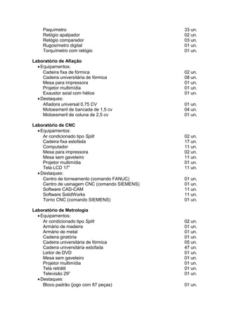 Paquímetro 33 un.
Relógio apalpador 02 un.
Relógio comparador 03 un.
Rugosímetro digital 01 un.
Torquímetro com relógio 01 un.
Laboratório de Afiação
•Equipamentos:
Cadeira fixa de fórmica 02 un.
Cadeira universitária de fórmica 08 un.
Mesa para impressora 01 un.
Projetor multimídia 01 un.
Exaustor axial com hélice 01 un.
•Destaques:
Afiadora universal 0,75 CV 01 un.
Motoesmeril de bancada de 1,5 cv 04 un.
Motoesmeril de coluna de 2,5 cv 01 un.
Laboratório de CNC
•Equipamentos:
Ar condicionado tipo Split 02 un.
Cadeira fixa estofada 17 un.
Computador 11 un.
Mesa para impressora 02 un.
Mesa sem gaveteiro 11 un.
Projetor multimídia 01 un.
Tela LCD 17” 11 un.
•Destaques:
Centro de torneamento (comando FANUC) 01 un.
Centro de usinagem CNC (comando SIEMENS) 01 un.
Software CAD-CAM 11 un.
Software SolidWorks 11 un.
Torno CNC (comando SIEMENS) 01 un.
Laboratório de Metrologia
•Equipamentos:
Ar condicionado tipo Split 02 un.
Armário de madeira 01 un.
Armário de metal 01 un.
Cadeira giratória 01 un.
Cadeira universitária de fórmica 05 un.
Cadeira universitária estofada 47 un.
Leitor de DVD 01 un.
Mesa sem gaveteiro 01 un.
Projetor multimídia 01 un.
Tela retrátil 01 un.
Televisão 29” 01 un.
•Destaques:
Bloco padrão (jogo com 87 peças) 01 un.
 