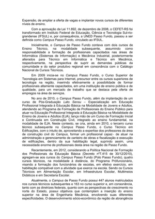 Expansão, de ampliar a oferta de vagas e implantar novos cursos de diferentes
níveis de ensino.
Com a aprovação da Lei 11.892, de dezembro de 2008, o CEFET-RS foi
transformado em Instituto Federal de Educação, Ciência e Tecnologia Sul-rio-
grandense (IFSUL) e, por consequência, a UNED Passo Fundo, passou a ser
definida como Campus Passo Fundo, vinculado ao IFSUL.
Inicialmente, o Campus de Passo Fundo contava com dois cursos de
Ensino Técnico, na modalidade subsequente, assumindo como
responsabilidade a formação de profissionais capacitados nas áreas de
Informática (Sistemas de Informação) e Mecânica Industrial, posteriormente
alterados para Técnico em Informática e Técnico em Mecânica,
respectivamente, na perspectiva de suprir as demandas públicas da
comunidade e do setor produtivo regional em consonância com o Catálogo
Nacional de Cursos Técnicos.
Em 2009 inicia-se no Campus Passo Fundo, o Curso Superior de
Tecnologia em Sistemas para Internet, precursor entre os cursos superiores de
tecnologia na região, inserindo efetivamente a possibilidade de formar
profissionais altamente capacitados, em uma instituição de ensino pública e de
qualidade, para um mercado de trabalho que se destaca pela oferta de
empregos na área de serviços.
No ano de 2010, o Campus Passo Fundo, além da implantação de um
curso de Pós-Graduação Lato Sensu – Especialização em Educação
Profissional Integrada à Educação Básica na Modalidade de Jovens e Adultos,
atendendo ao Programa de Formação de Profissionais do Ensino Público para
atuar na Educação Profissional Integrada à Educação Básica na Modalidade de
Ensino de Jovens e Adultos (EJA), lança mão de um Curso de Formação Inicial
e Continuada em Construção Civil, integrado ao ensino fundamental, na
modalidade de EJA. Neste contexto, se cria, ainda em 2010, o terceiro curso
técnico subsequente no Campus Passo Fundo, o Curso Técnico em
Edificações, com o intuito de, aproveitando a expertise dos professores da área
de construção civil do Campus, formar um profissional capaz de atuar na
administração e gerenciamento de canteiro de obras e fiscalização e execução
de edificações, dentro da sua habilitação legal, suprindo assim, uma
necessidade enorme de profissionais desta área na região de Passo Fundo.
Recentemente, em 2012, considerando a Política Nacional de Formação
dos Profissionais da Educação Básica (Decreto nº7.415 de 30/12/2010),
agregam-se aos cursos do Campus Passo Fundo (Polo Passo Fundo), quatro
cursos técnicos, na modalidade à distância, do Programa Prófuncionário,
visando a formação dos funcionários de escolas, em efetivo exercício, em
habilitação compatível com a atividade que exerce na escola. Sendo os Cursos
Técnicos em Alimentação Escolar, em Infraestrutura Escolar, Multimeios
Didáticos e em Secretaria Escolar.
Atualmente, o Campus de Passo Fundo possui 447 alunos matriculados
nos cursos técnicos subsequentes e 163 no curso superior e, em consonância,
tanto com as diretrizes federais, quanto com as perspectivas de crescimento no
norte do Estado, possui objetivos que contemplam a inserção do ensino
superior na área de Engenharia Mecânica, envolvendo suas diferentes
especificidades. O desenvolvimento sócio-econômico da região de abrangência
 