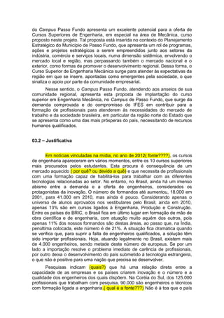 do Campus Passo Fundo apresenta um excelente potencial para a oferta de
Cursos Superiores de Engenharia, em especial na área de Mecânica, curso
proposto neste projeto. Tal proposta está inserida no contexto do Planejamento
Estratégico do Município de Passo Fundo, que apresenta um rol de programas,
ações e projetos estratégicos a serem empreendidos junto aos setores da
indústria, comércio e serviços locais, numa dimensão sistêmica, envolvendo o
mercado local e região, mas perpassando também o mercado nacional e o
exterior, como formas de promover o desenvolvimento regional. Dessa forma, o
Curso Superior de Engenharia Mecânica surge para atender às expectativas da
região em que se insere, apontadas como emergentes pela sociedade, o que
sinaliza o apoio por parte da comunidade empresarial.
Nesse sentido, o Campus Passo Fundo, atendendo aos anseios de sua
comunidade regional, apresenta esta proposta de implantação do curso
superior em Engenharia Mecânica, no Campus de Passo Fundo, que surge da
demanda comprovada e do compromisso do IFES em contribuir para a
formação de profissionais para atenderem às necessidades do mercado de
trabalho e da sociedade brasileira, em particular da região norte do Estado que
se apresenta como uma das mais prósperas do país, necessitando de recursos
humanos qualificados.
03.2 – Justificativa
Em notícias vinculadas na mídia, no ano de 2012( fonte????), os cursos
de engenharia apareceram em vários momentos, entre os 10 cursos superiores
mais procurados pelos estudantes. Esta procura é consequência de um
mercado aquecido ( por quê? ou devido a quê) e que necessita de profissionais
com uma formação capaz de habilitá-los para trabalhar com as diferentes
tecnologias relacionadas ao setor. No entanto, no Brasil, ainda há um imenso
abismo entre a demanda e a oferta de engenheiros, considerados os
protagonistas da inovação. O número de formandos até aumentou, 18.000 em
2001, para 41.000 em 2010, mas ainda é pouco. Considerando apenas o
universo de alunos aprovados nos vestibulares pelo Brasil, ainda em 2010,
apenas 13% são em cursos ligados à Engenharia, Produção e Construção.
Entre os países do BRIC, o Brasil fica em último lugar em formação de mão de
obra científica e de engenharia, com atuação muito aquém dos outros, pois
apenas 11% dos nossos formandos são destas áreas, ao passo que, na Índia,
penúltima colocada, este número é de 21%. A situação fica dramática quando
se verifica que, para suprir a falta de engenheiros qualificados, a solução têm
sido importar profissionais. Hoje, atuando legalmente no Brasil, existem mais
de 4.000 engenheiros, sendo metade deste número de europeus. Se por um
lado a importação resolve o problema imediato de carência de profissionais,
por outro deixa o desenvolvimento do país submetido à tecnologia estrangeira,
o que não é positivo para uma nação que precisa se desenvolver.
Pesquisas indicam (quais?) que há uma relação direta entre a
capacidade de as empresas e os países criarem inovação e o número e a
qualidade dos engenheiros dos quais dispõem. Na Coréia do Sul, dos 125.000
profissionais que trabalham com pesquisa, 90.000 são engenheiros e técnicos
com formação ligada a engenharia.( qual é a fonte???) Não é à toa que o país
 