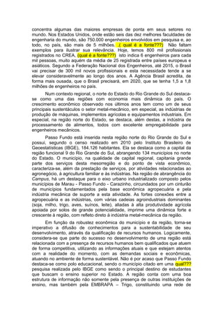 concentra algumas das maiores empresas de ponta em seus setores no
mundo. Nos Estados Unidos, onde estão seis das dez melhores faculdades de
engenharia do mundo, são 750.000 engenheiros envolvidos em pesquisa e, ao
todo, no país, são mais de 5 milhões. .( qual é a fonte???) Não faltam
exemplos para ilustrar sua relevância. Hoje, temos 800 mil profissionais
registrados no CREA, (qual é a fonte???) isto indica 6 engenheiros para cada
mil pessoas, muito aquém da média de 25 registrada entre países europeus e
asiáticos. Segundo a Federação Nacional dos Engenheiros, até 2015, o Brasil
vai precisar de 300 mil novos profissionais e esta necessidade tende a se
elevar consideravelmente ao longo dos anos. A Agência Brasil acredita, de
forma mais ousada, que o Brasil precisará, em 2020, que se tenha 1,5 a 1,8
milhões de engenheiros no país.
Num contexto regional, o norte do Estado do Rio Grande do Sul destaca-
se como uma das regiões com economia mais dinâmica do país. O
crescimento econômico observado nos últimos anos tem como um de seus
principais sustentáculos o setor metal-mecânico, em especial, as indústrias de
produção de máquinas, implementos agrícolas e equipamentos industriais. Em
especial, na região norte do Estado, se destaca, além destas, a indústria de
processamento de alimentos, todos com excelente empregabilidade para
engenheiros mecânicos.
Passo Fundo está inserida nesta região norte do Rio Grande do Sul e
possui, segundo o censo realizado em 2010 pelo Instituto Brasileiro de
Geoestatísticas (IBGE), 184.126 habitantes. Ela se destaca como a capital da
região funcional 9 do Rio Grande do Sul, abrangendo 134 municípios no norte
do Estado. O município, na qualidade de capital regional, capitania grande
parte dos serviços desta mesorregião e do ponto de vista econômico,
caracteriza-se, além da prestação de serviços, por atividades relacionadas ao
agronegócio, à agricultura familiar e às indústrias. Na região de abrangência do
Campus, há um destaque para o eixo urbano industrializado composto pelos
municípios de Marau - Passo Fundo - Carazinho, circundados por um cinturão
de municípios fundamentados pela base econômica agropecuária e pela
indústria mecânica de suporte a esta atividade. As fortes conexões entre a
agropecuária e as indústrias, com várias cadeias agroindustriais dominantes
(soja, milho, trigo, aves, suínos, leite), aliadas à alta produtividade agrícola
apoiada por solos de grande potencialidade, imprime uma dinâmica forte e
crescente à região, com refleto direto à indústria metal-mecânica da região.
Em função da robustez econômica do município e da região, torna-se
imperativo a difusão de conhecimentos para a sustentabilidade de seu
desenvolvimento, através da qualificação de recursos humanos. Logicamente,
considera-se que parte do sucesso no desenvolvimento de uma região está
relacionada com a presença de recursos humanos bem qualificados que atuem
de forma competitiva, utilizando as informações atuais e que estejam atentos
com a realidade do momento, com as demandas sociais e econômicas,
atuando no ambiente de forma sustentável. Não é por acaso que Passo Fundo
destaca-se como polo educacional, sendo o município citado em uma qual???
pesquisa realizada pelo IBGE como sendo o principal destino de estudantes
que buscam o ensino superior no Estado. A região conta com uma boa
estrutura de informação não somente pela presença de outras instituições de
ensino, mas também pela EMBRAPA – Trigo, constituindo uma rede de
 