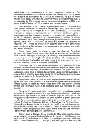 socialização dos conhecimentos e das pesquisas realizados. Este
desenvolvimento educacional reflete também nos índices econômicos, sendo
que a região de abrangência do COREDE da Produção, na qual se insere
Passo Fundo, possui um Índice de Desenvolvimento Socioeconômico (IDESE)
em educação de 0,864, acima mesmo da região metropolitana (0,859), e um
crescente IDESE-renda (0,815), o quarto maior valor do Estado.
Com a criação de um curso de Engenharia Mecânica no Campus Passo
Fundo pretende-se contribuir efetivamente com o processo de industrialização
da região, através da formação de profissionais qualificados, convênios com
empresas e pesquisas tecnológicas que realmente contribuam para o
desenvolvimento das empresas, sempre com respeito ao meio ambiente e
respeito à cidadania, contribuindo sobremaneira para a melhora de vida da
comunidade em geral. Como exemplos de atuação do instituto na comunidade
regional, cabe citar a realização de curso PRONATEC de operador de
máquinas CNC e curso de extensão em desenho assistido por computador,
todos ministrados pelos professores do curso para a comunidade em geral e
com grande aceitação.
Numa forma global, espera-se agregar, ao aluno de Engenharia
Mecânica, do Campus Passo Fundo, competências profissionais que permitam
tanto a correta utilização e aplicação da tecnologia e o desenvolvimento de
novas aplicações ou adaptação em novas situações profissionais, quanto o
entendimento das implicações daí decorrentes e de suas relações com o
processo produtivo, a pessoa humana e a sociedade.
Este curso, ora proposto, será o único curso de Engenharia Mecânica
oferecido por Instituição Federal Pública de Ensino na região de Passo Fundo.
Os demais cursos existentes, de mecânica ou similares, na região, são todos
particulares, o que limita o acesso das camadas sociais menos favorecidas e,
de certa forma, contribui para a alta demanda por profissionais desta área na
região de abrangência do Campus Passo Fundo.
Sendo assim, além de colaborar para o desenvolvimento tecnológico da
região, este novo curso permitirá que boa parte dos egressos do ensino médio
da rede pública da cidade de Passo Fundo, bem como das cidades vizinhas,
tenham uma alternativa viável e de qualidade para sua formação em nível
superior.
Nesse sentido, para suprir as lacunas e atender a demanda do mercado
de trabalho local, regional e nacional por profissionais qualificados - dotados de
conhecimento aprofundado na área de atuação, capazes de inovar e criar
soluções para os problemas e anseios do setor industrial e que se preocupem
em atender aos apelos sociais assumindo o compromisso com a vida -, o
Instituto Federal de Educação Ciência e Tecnologia Sul-Rio-Grandense -
Campus Passo Fundo, dispõe de profissionais qualificados e de infraestrutura
de amplos laboratórios que, com a oferta do Curso Superior de Engenharia
Mecânica, podem ser potencializados. Desta forma, mais uma vez, reafirma-se
o compromisso da Instituição com a comunidade.
Diante disso, o Campus Passo Fundo do IFSul possui características
que propiciam o cumprimento das exigências do mundo do trabalho para uma
boa formação do profissional engenheiro, vinculando embasamento teórico ao
ensino prático. Sendo assim, o curso proposto de Engenharia Mecânica diz
 