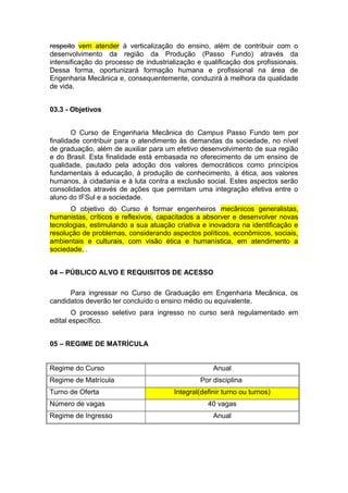 respeito vem atender à verticalização do ensino, além de contribuir com o
desenvolvimento da região da Produção (Passo Fundo) através da
intensificação do processo de industrialização e qualificação dos profissionais.
Dessa forma, oportunizará formação humana e profissional na área de
Engenharia Mecânica e, consequentemente, conduzirá à melhora da qualidade
de vida.
03.3 - Objetivos
O Curso de Engenharia Mecânica do Campus Passo Fundo tem por
finalidade contribuir para o atendimento às demandas da sociedade, no nível
de graduação, além de auxiliar para um efetivo desenvolvimento de sua região
e do Brasil. Esta finalidade está embasada no oferecimento de um ensino de
qualidade, pautado pela adoção dos valores democráticos como princípios
fundamentais à educação, à produção de conhecimento, à ética, aos valores
humanos, à cidadania e à luta contra a exclusão social. Estes aspectos serão
consolidados através de ações que permitam uma integração efetiva entre o
aluno do IFSul e a sociedade.
O objetivo do Curso é formar engenheiros mecânicos generalistas,
humanistas, críticos e reflexivos, capacitados a absorver e desenvolver novas
tecnologias, estimulando a sua atuação criativa e inovadora na identificação e
resolução de problemas, considerando aspectos políticos, econômicos, sociais,
ambientais e culturais, com visão ética e humanística, em atendimento a
sociedade. .
04 – PÚBLICO ALVO E REQUISITOS DE ACESSO
Para ingressar no Curso de Graduação em Engenharia Mecânica, os
candidatos deverão ter concluído o ensino médio ou equivalente.
O processo seletivo para ingresso no curso será regulamentado em
edital específico.
05 – REGIME DE MATRÍCULA
Regime do Curso Anual
Regime de Matrícula Por disciplina
Turno de Oferta Integral(definir turno ou turnos)
Número de vagas 40 vagas
Regime de Ingresso Anual
 