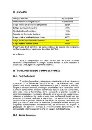 06 – DURAÇÃO
Duração do Curso 5 (cinco) anos
Prazo máximo de Integralização 10 (dez) anos
Carga horária em disciplinas obrigatórias 3375h
Estágio Curricular obrigatório 360h
Atividades Complementares 100h
Trabalho de Conclusão de Curso 300h
Carga horária total mínima do curso 4135h
Carga horária em disciplinas optativas 30h
Carga horária total do curso 4165h
Observação: Será permitido, ao aluno, participar de estágio não obrigatório,
conforme previsto no regulamento de estágio do IFSul.
07 – TÍTULO
Após a integralização da carga horária total do curso, incluindo
atividades complementares e estágio, quando houver, o aluno receberá o
diploma de Graduação em Engenharia Mecânica.
08 – PERFIL PROFISSIONAL E CAMPO DE ATUAÇÃO
08.1 – Perfil Profissional
O perfil profissional do graduando em engenharia mecânica, de acordo
com o Art. 3º da Resolução CNE/CES 11, de 11 de março de 2002, deve
garantir uma sólida formação técnico-científica que o capacite a absorver,
adaptar e desenvolver novas tecnologias estimulando a sua capacidade crítica
e criativa, considerando aspectos econômicos, sociais, culturais e ambientais,
com visão ética e humanística. Deve capacita-lo a projetar, executar e
gerenciar processos de montagem, fabricação e manutenção de equipamentos,
máquinas e estruturas, de modo a atuar como profissional liberal e/ou em
empresas industriais, agrícolas e comerciais, que demandem serviços do
profissional de engenharia mecânica. Em adição, os egressos deverão ter um
perfil que inclua a capacidade de análise de problemas e síntese de soluções
integrando conhecimentos multidisciplinares, de elaboração de projetos e
proposição de soluções técnicas e economicamente competitivas, e de
comunicação e liderança para trabalho em equipes multidisciplinares.
08.2 – Campo de Atuação
 