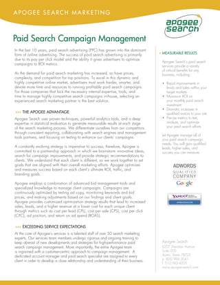 APOGEE SEARCH MARKETING



Paid Search Campaign Management
In the last 10 years, paid search advertising (PPC) has grown into the dominant
form of online advertising. The success of paid search advertising is primarily        4 MEASURABLE RESULTS
due to its pay per click model and the ability it gives advertisers to optimize
                                                                                        Apogee Search’s paid search
campaigns to ROI metrics.
                                                                                        services provide a variety
                                                                                        of critical benefits for any
As the demand for paid search marketing has increased, so have prices,                  business, including:
complexity, and competition for top positions. To excel in this dynamic and
highly competitive online market, advertisers must work harder, smarter, and            • Rapid improvements in
devote more time and resources to running profitable paid search campaigns.               leads and sales within your
For those companies that lack the necessary internal expertise, tools, and                target markets
time to manage highly competitive search campaigns in-house, selecting an               • Maximum ROI on
experienced search marketing partner is the best solution.                                your monthly paid search
                                                                                          investment
                                                                                        • Dramatic increases in
44 THE APOGEE ADVANTAGE
 4                                                                                        qualified visitors to your site
Apogee Search uses proven techniques, powerful analytics tools, and a deep              • Precise metrics to test,
expertise in statistical evaluation to generate measurable results at each stage          analyze, and optimize
of the search marketing process. We differentiate ourselves from our competitors          your paid search efforts
through consistent reporting, collaborating with search engines and management
                                                                                        Let Apogee manage all of
tools partners, and focusing on testing to enhance our clients’ campaigns.
                                                                                        your paid search campaign
                                                                                        needs. You will gain qualified
A constantly evolving strategy is imperative to success; therefore, Apogee is           leads, higher sales, and
committed to a partnership approach in which we brainstorm innovative ideas,            success you can measure.
search for campaign improvements, and provide strategic recommendations to
clients. We understand that each client is different, so we work together to set
goals that are aligned with their overall marketing efforts. Apogee optimizes
and measures success based on each client’s ultimate ROI, traffic, and
branding goals.

Apogee employs a combination of advanced bid management tools and
specialized knowledge to manage client campaigns. Campaigns are
continuously optimized by testing ad copy, monitoring keywords and bid
prices, and making adjustments based on our findings and client goals.
Apogee provides customized optimization strategy results that lead to increased                   AMBASSADOR

sales, leads, and a higher revenue at a lower cost for each unique client
through metrics such as cost per lead (CPL), cost per sale (CPS), cost per click
(CPC), ad position, and return on ad spend (ROAS).

44 EXCEEDING SERVICE EXPECTATIONS
 4
At the core of Apogee’s services is a talented staff of over 50 search marketing
experts. Our services team members undergo rigorous and ongoing training to
keep abreast of new developments and strategies for high-performance paid               Apogee Search
search campaign management. More importantly, the entire Apogee team                    6207 Sheridan Avenue
is ingrained with a customer-centric approach to campaign management. A                 Suite 200
dedicated account manager and paid search specialist are assigned to every              Austin, Texas 78723
                                                                                        p. 800.984.3041
client in order to develop a close relationship and understanding of their business.
                                                                                        f. 512.583.4205
                                                                                        www.apogee-search.com
 