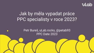Jak by měla vypadat práce
PPC specialisty v roce 2023?
Petr Bureš, uLab.rocks, @petab93
PPC Date 2023
 