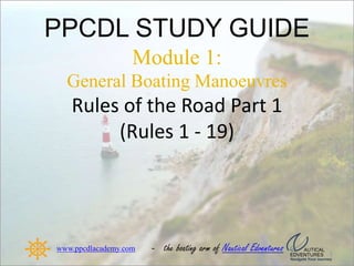 PPCDL STUDY GUIDE
Module 1:
General Boating Manoeuvres
Rules of the Road Part 1
(Rules 1 - 19)
www.ppcdlacademy.com - the boating arm of
 