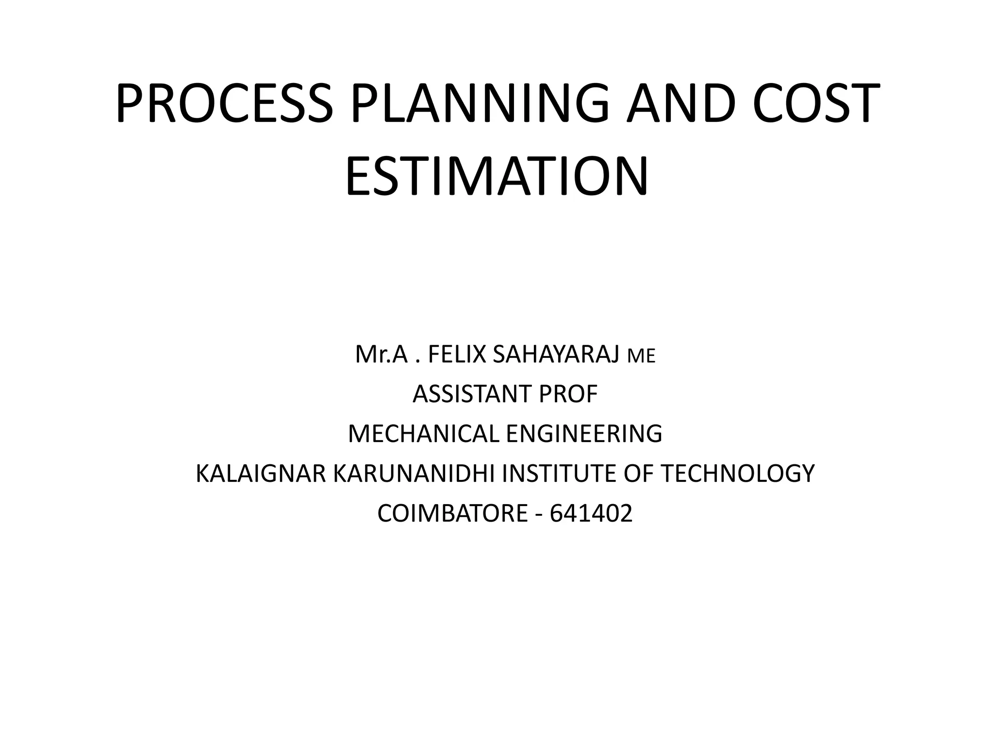 PROCESS PLANNING AND COST
ESTIMATION
Mr.A . FELIX SAHAYARAJ ME
ASSISTANT PROF
MECHANICAL ENGINEERING
KALAIGNAR KARUNANIDHI INSTITUTE OF TECHNOLOGY
COIMBATORE - 641402
 
