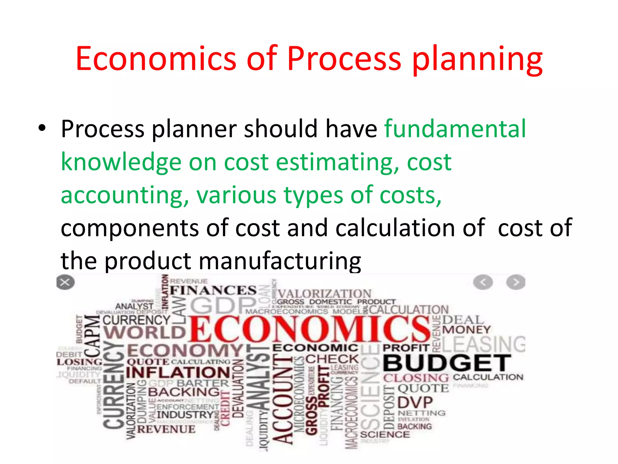 Economics of Process planning
• Process planner should have fundamental
knowledge on cost estimating, cost
accounting, various types of costs,
components of cost and calculation of cost of
the product manufacturing
 