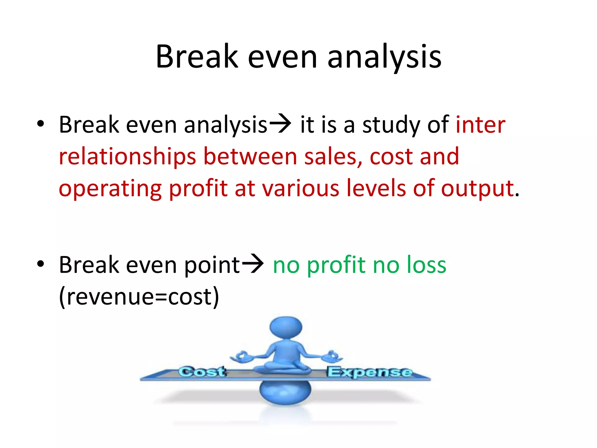 Break even analysis
• Break even analysis it is a study of inter
relationships between sales, cost and
operating profit at various levels of output.
• Break even point no profit no loss
(revenue=cost)
 