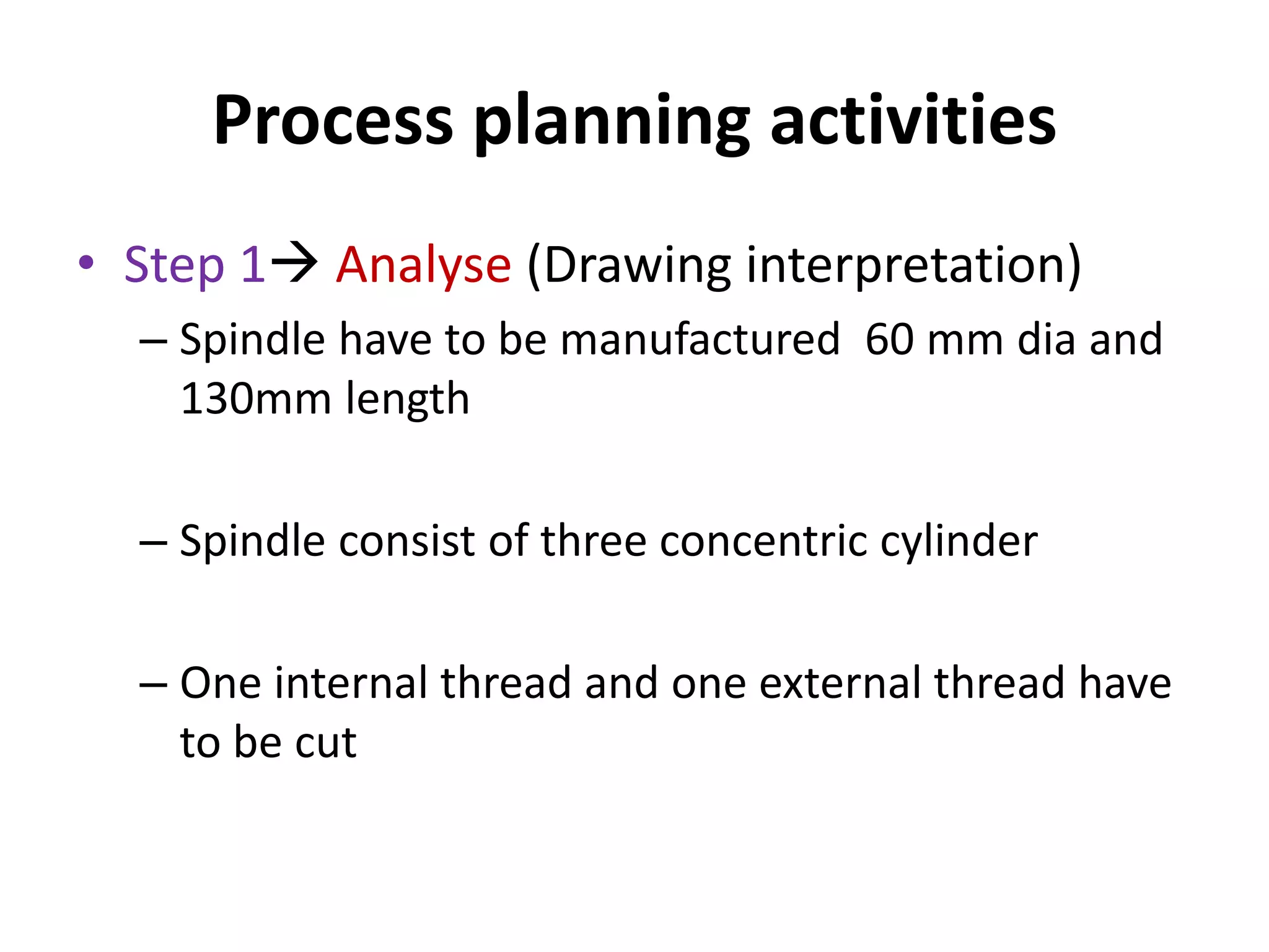 Process planning activities
• Step 1 Analyse (Drawing interpretation)
– Spindle have to be manufactured 60 mm dia and
130mm length
– Spindle consist of three concentric cylinder
– One internal thread and one external thread have
to be cut
 