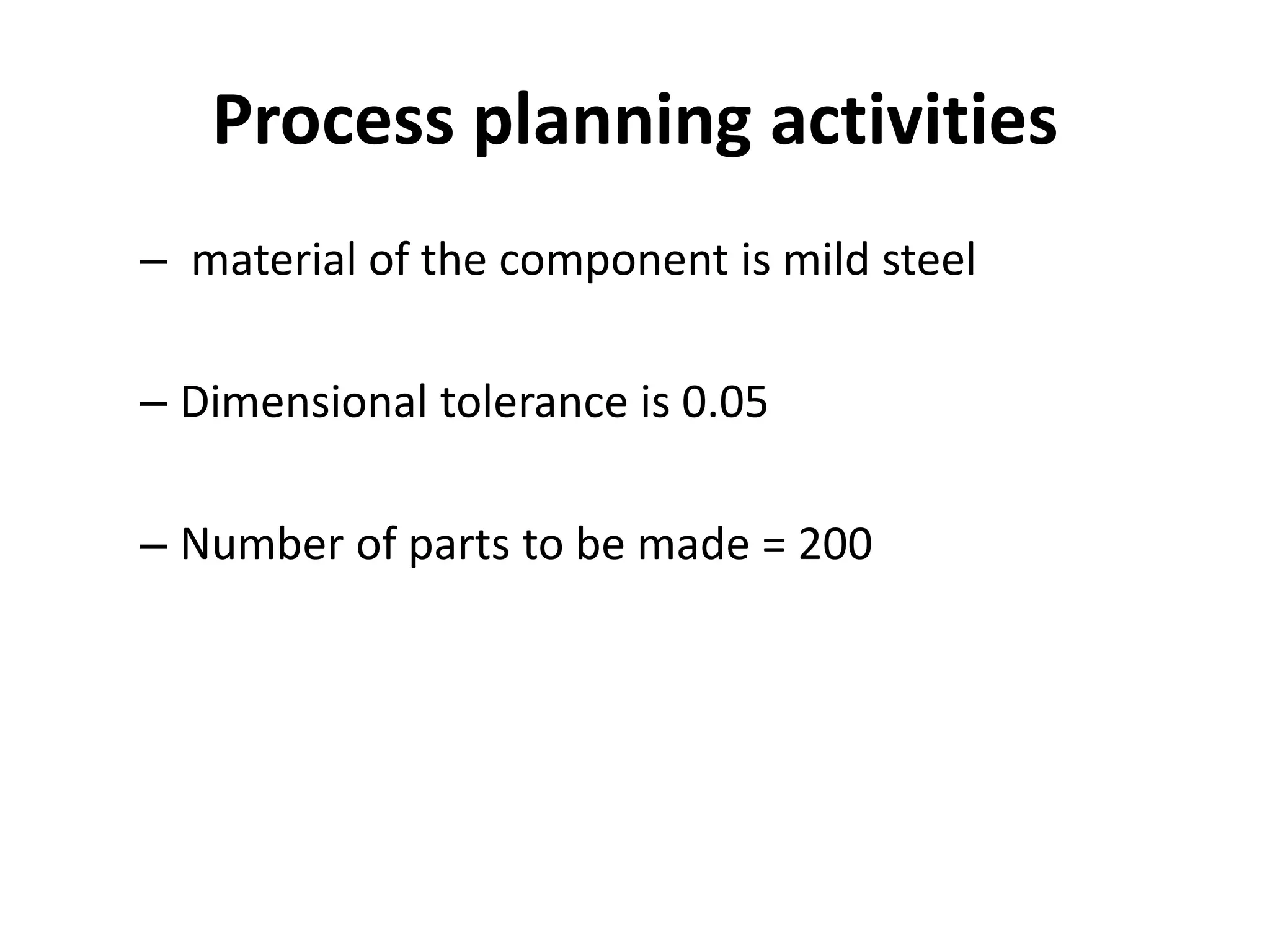Process planning activities
– material of the component is mild steel
– Dimensional tolerance is 0.05
– Number of parts to be made = 200
 