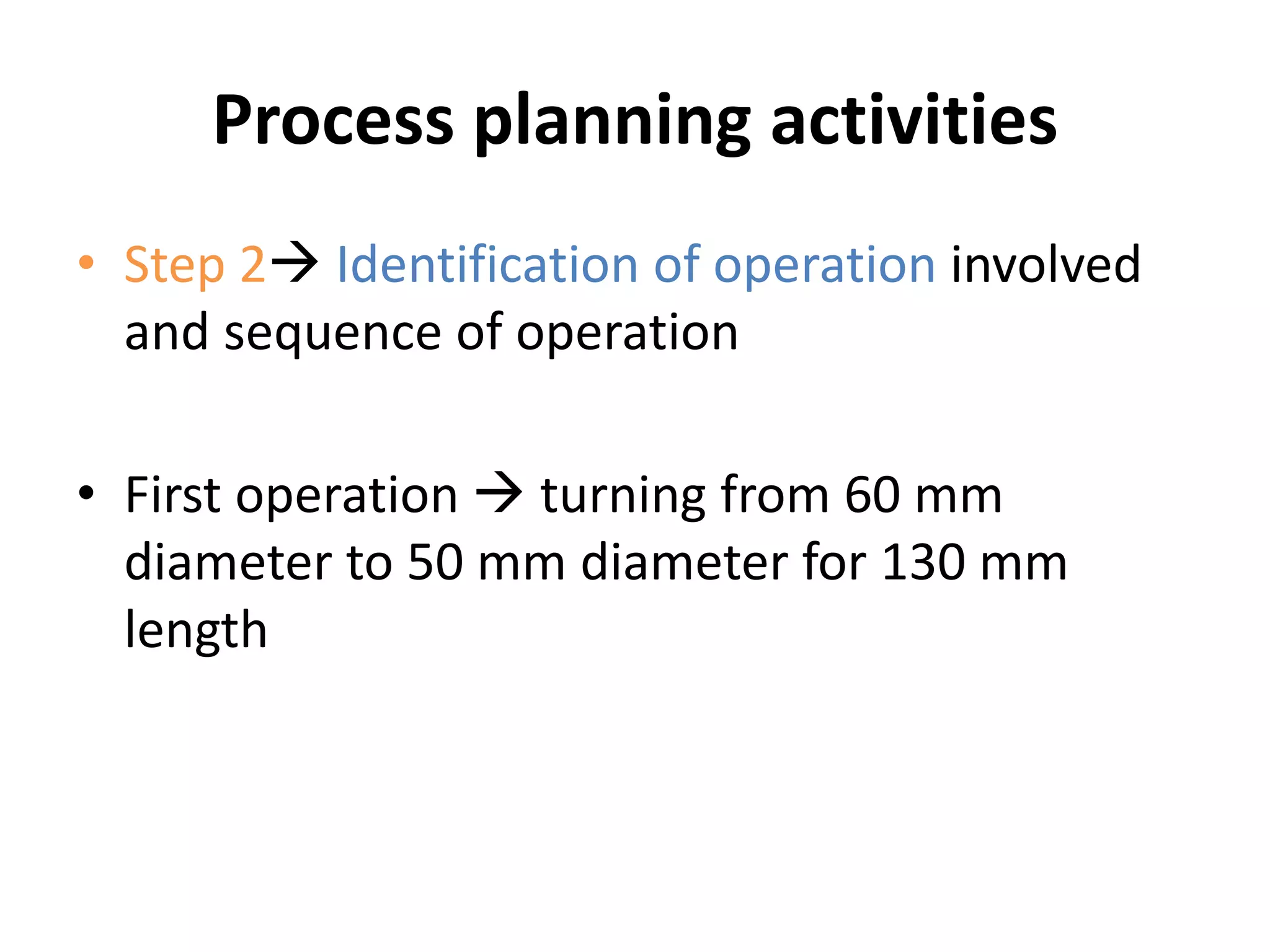 Process planning activities
• Step 2 Identification of operation involved
and sequence of operation
• First operation  turning from 60 mm
diameter to 50 mm diameter for 130 mm
length
 