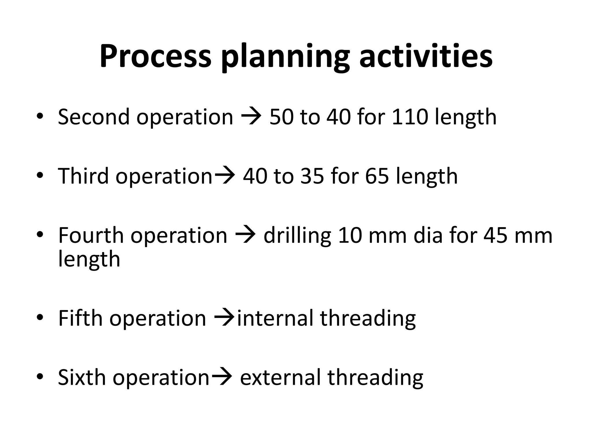 Process planning activities
• Second operation  50 to 40 for 110 length
• Third operation 40 to 35 for 65 length
• Fourth operation  drilling 10 mm dia for 45 mm
length
• Fifth operation internal threading
• Sixth operation external threading
 