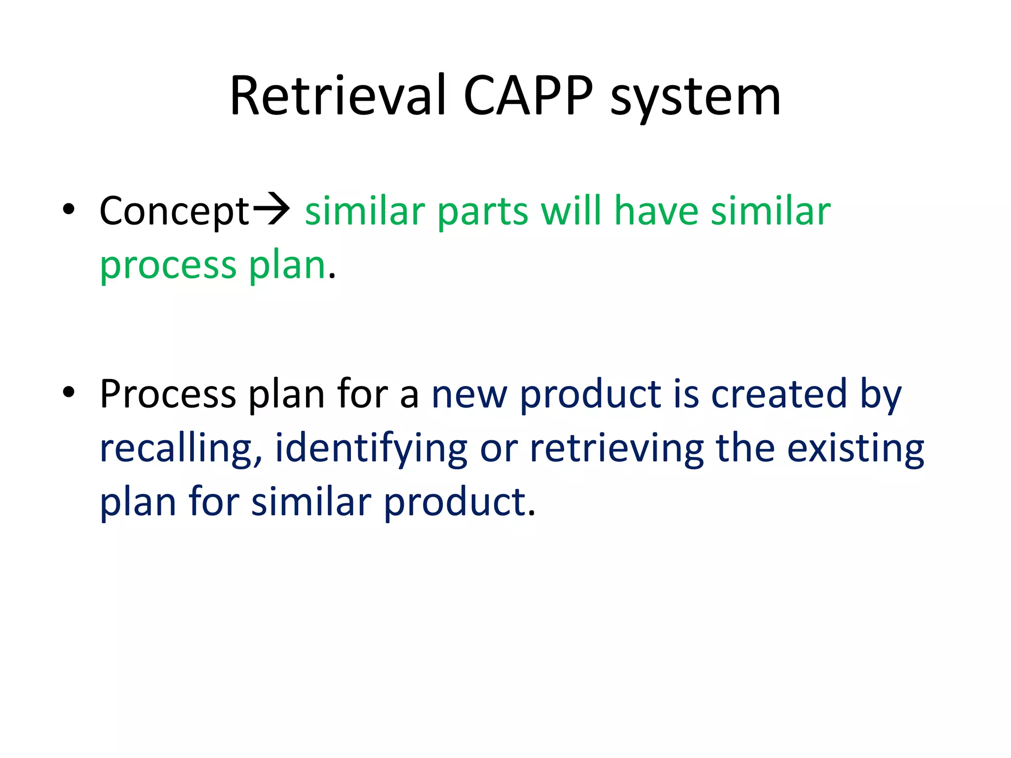 Retrieval CAPP system
• Concept similar parts will have similar
process plan.
• Process plan for a new product is created by
recalling, identifying or retrieving the existing
plan for similar product.
 