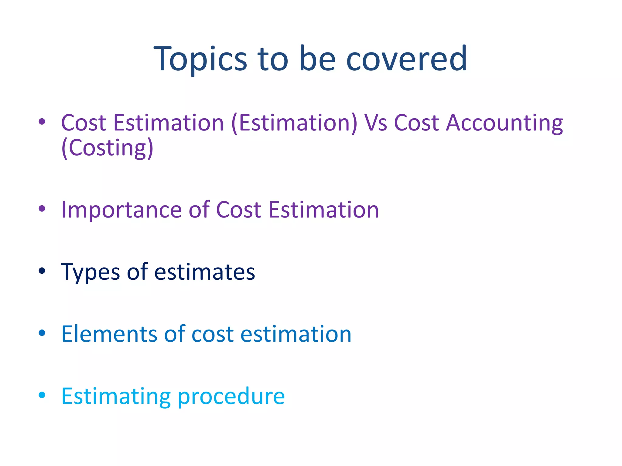 Topics to be covered
• Cost Estimation (Estimation) Vs Cost Accounting
(Costing)
• Importance of Cost Estimation
• Types of estimates
• Elements of cost estimation
• Estimating procedure
 