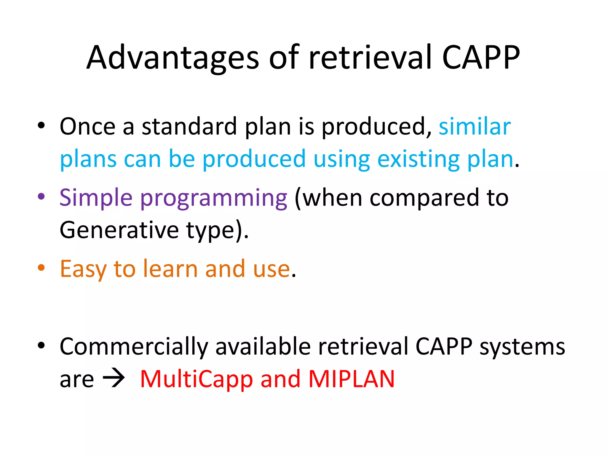 Advantages of retrieval CAPP
• Once a standard plan is produced, similar
plans can be produced using existing plan.
• Simple programming (when compared to
Generative type).
• Easy to learn and use.
• Commercially available retrieval CAPP systems
are  MultiCapp and MIPLAN
 
