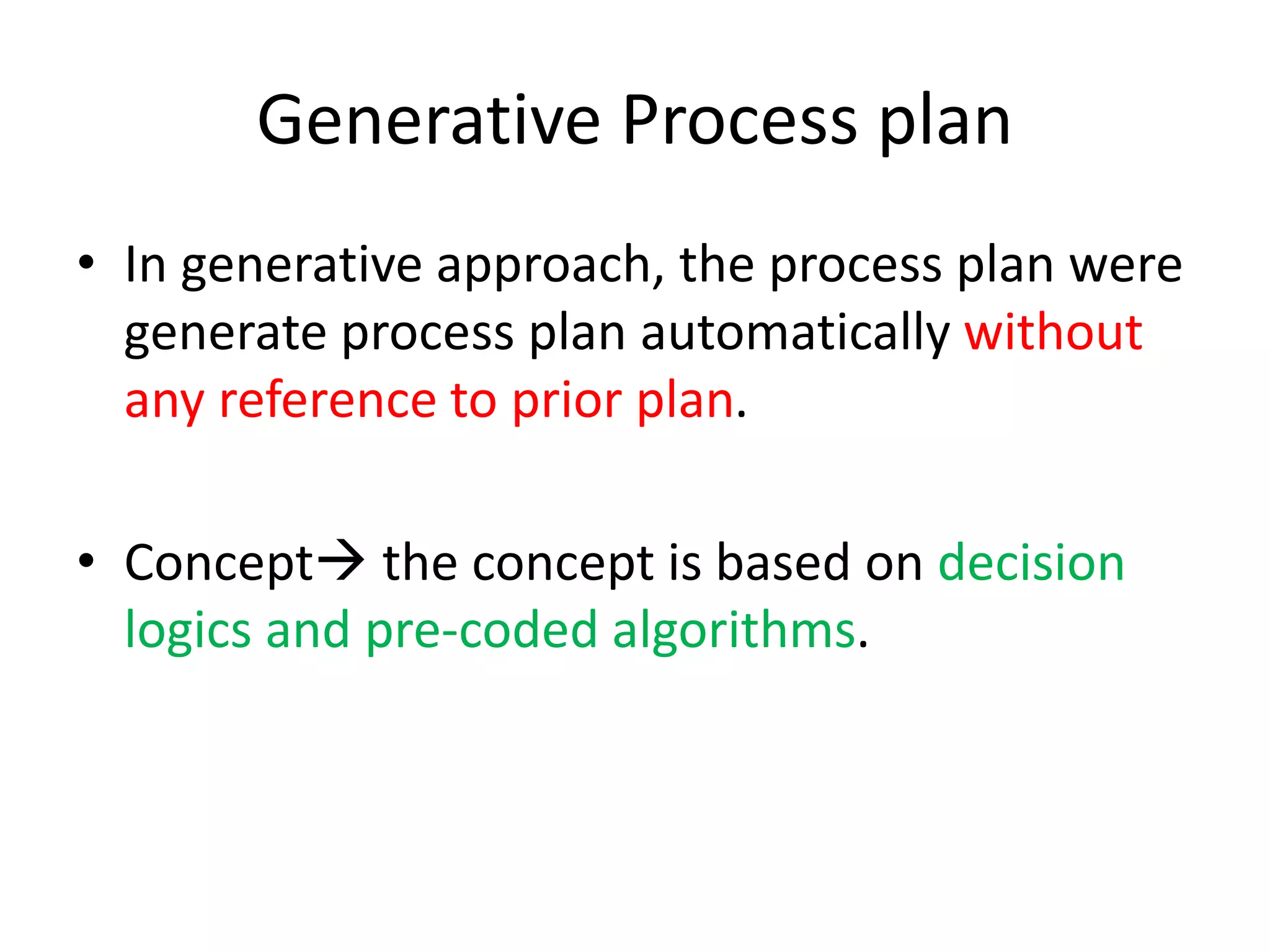 Generative Process plan
• In generative approach, the process plan were
generate process plan automatically without
any reference to prior plan.
• Concept the concept is based on decision
logics and pre-coded algorithms.
 
