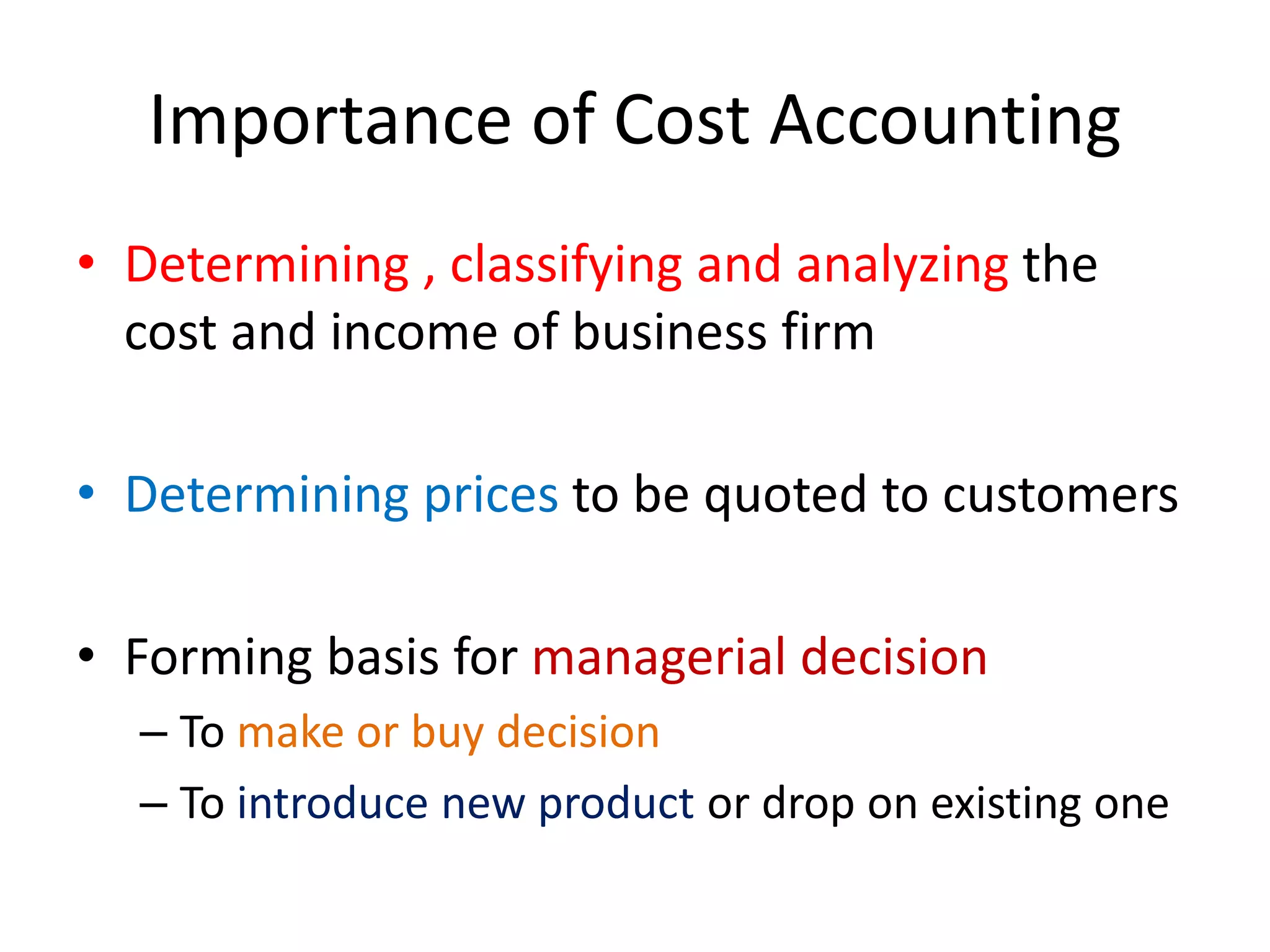 Importance of Cost Accounting
• Determining , classifying and analyzing the
cost and income of business firm
• Determining prices to be quoted to customers
• Forming basis for managerial decision
– To make or buy decision
– To introduce new product or drop on existing one
 
