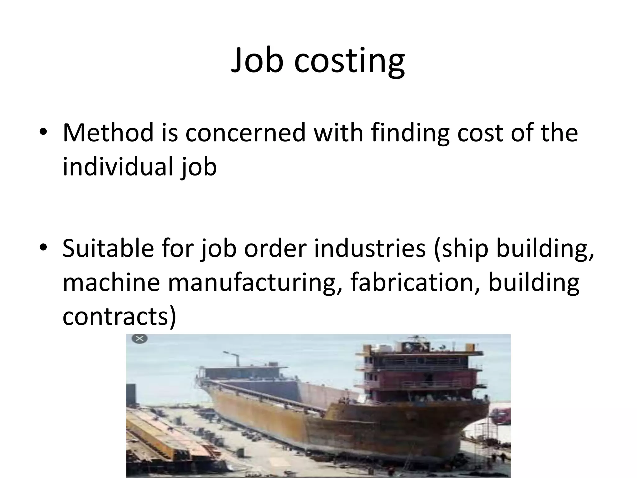 Job costing
• Method is concerned with finding cost of the
individual job
• Suitable for job order industries (ship building,
machine manufacturing, fabrication, building
contracts)
 