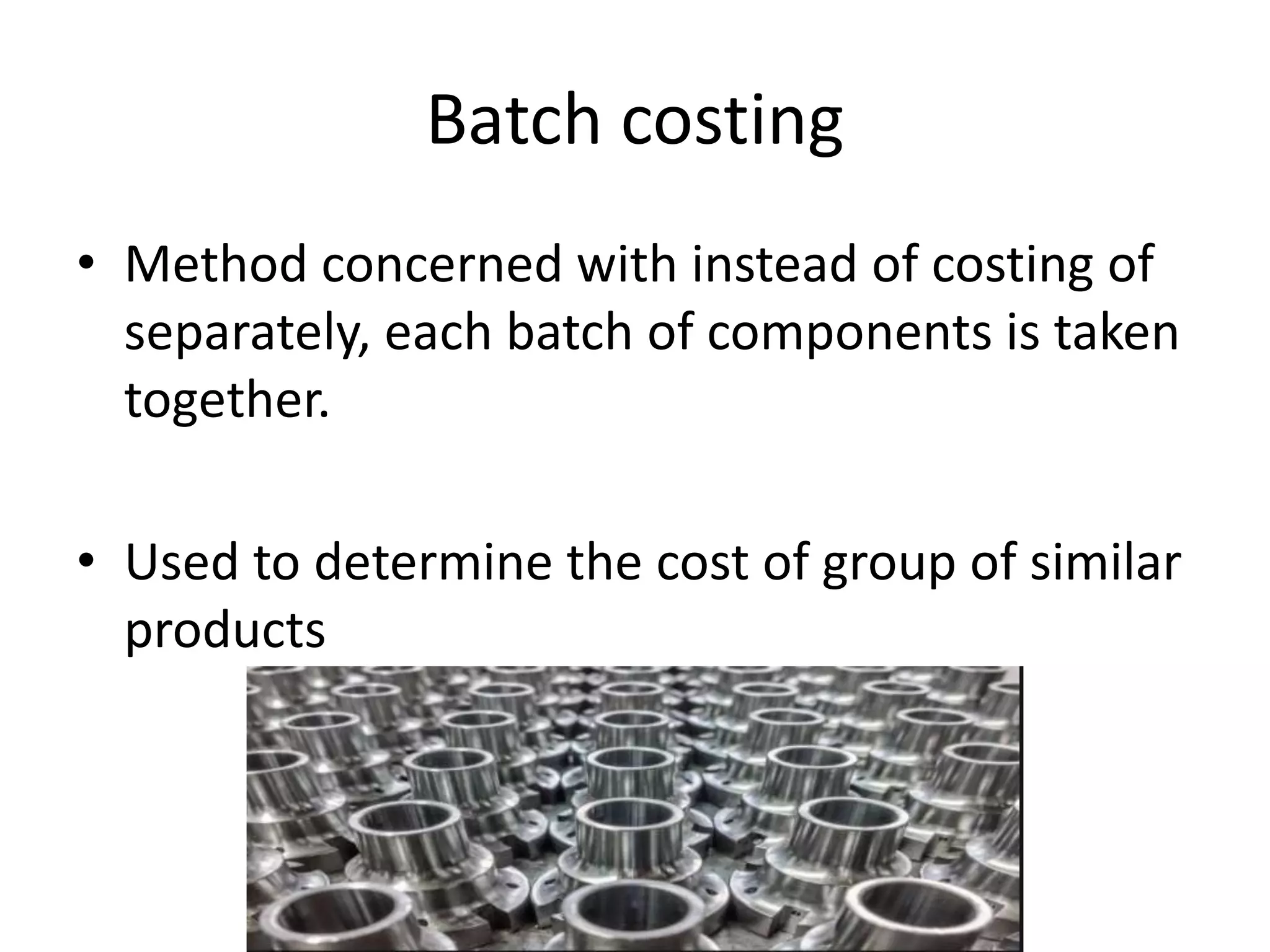 Batch costing
• Method concerned with instead of costing of
separately, each batch of components is taken
together.
• Used to determine the cost of group of similar
products
 