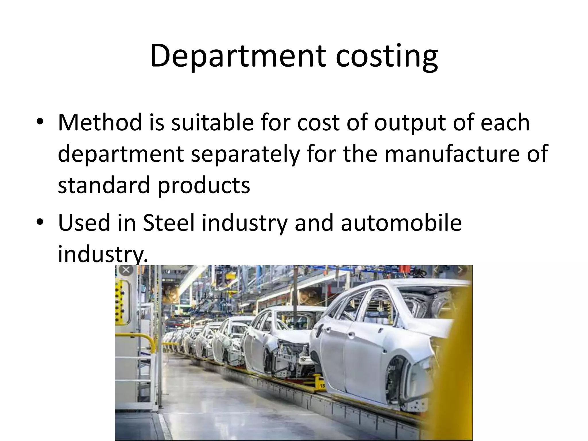 Department costing
• Method is suitable for cost of output of each
department separately for the manufacture of
standard products
• Used in Steel industry and automobile
industry.
 