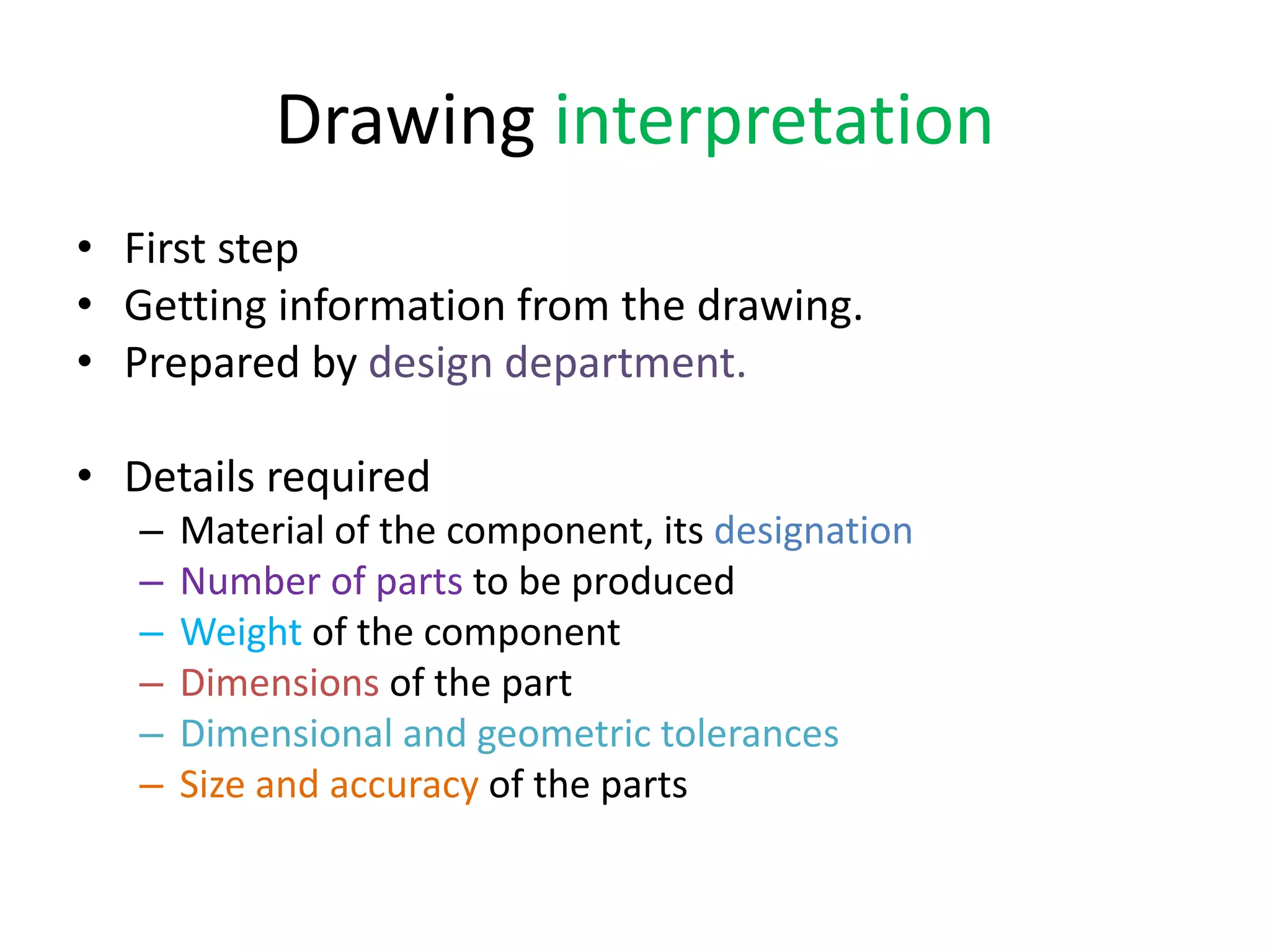 Drawing interpretation
• First step
• Getting information from the drawing.
• Prepared by design department.
• Details required
– Material of the component, its designation
– Number of parts to be produced
– Weight of the component
– Dimensions of the part
– Dimensional and geometric tolerances
– Size and accuracy of the parts
 