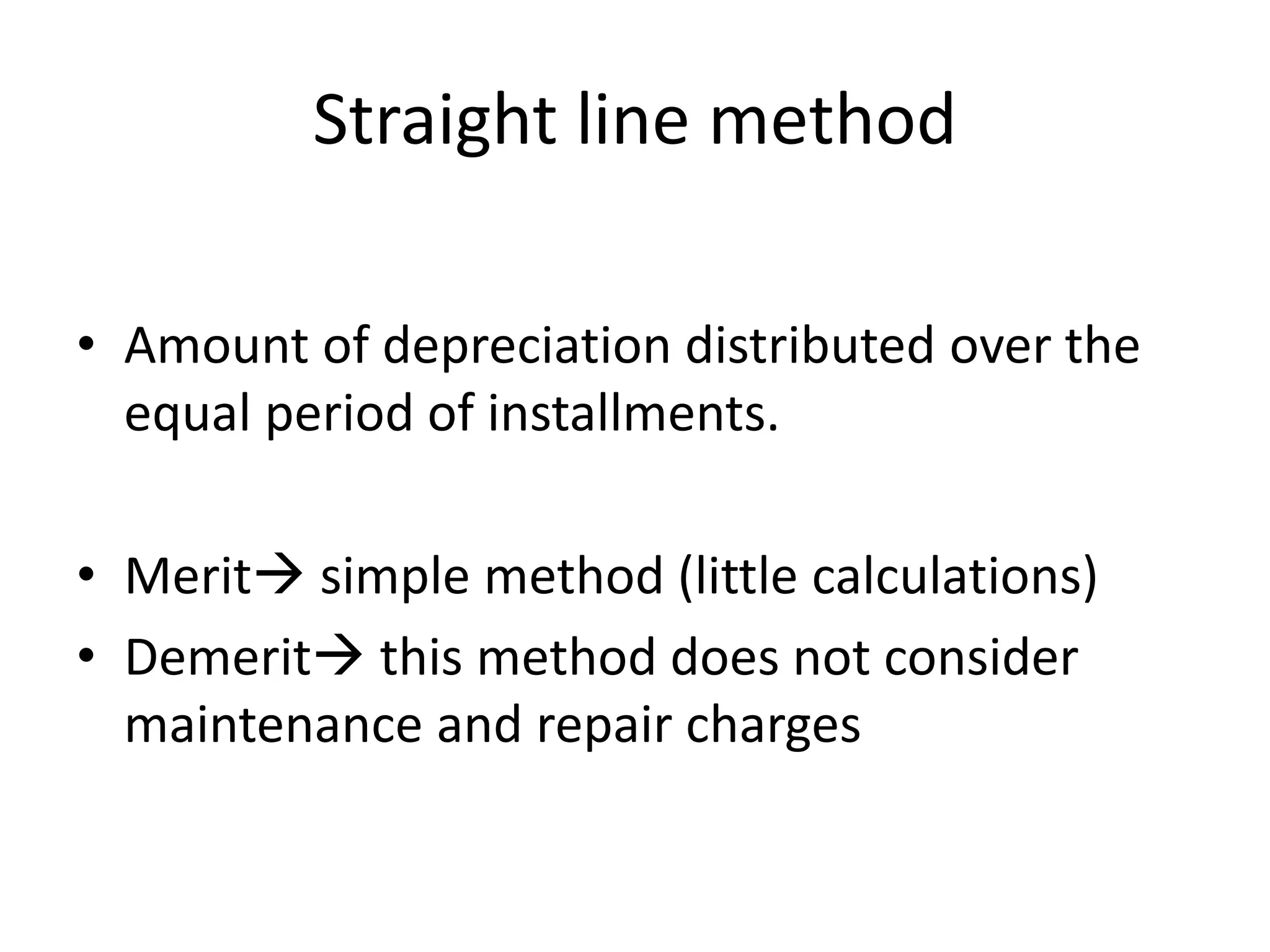 Straight line method
• Amount of depreciation distributed over the
equal period of installments.
• Merit simple method (little calculations)
• Demerit this method does not consider
maintenance and repair charges
 