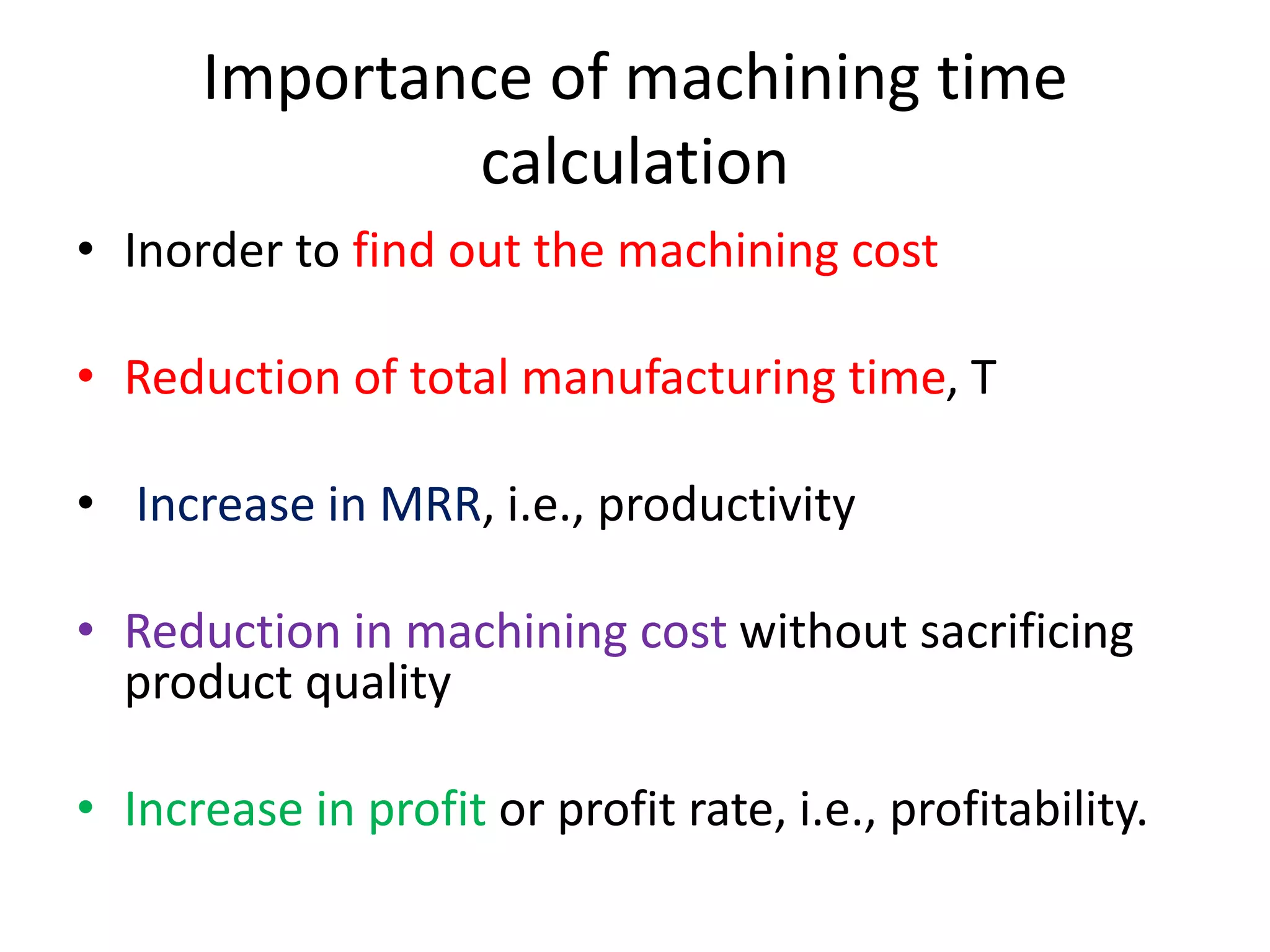 Importance of machining time
calculation
• Inorder to find out the machining cost
• Reduction of total manufacturing time, T
• Increase in MRR, i.e., productivity
• Reduction in machining cost without sacrificing
product quality
• Increase in profit or profit rate, i.e., profitability.
 