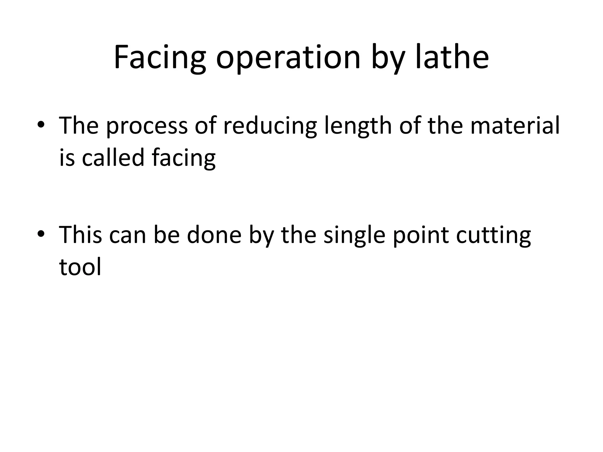 Facing operation by lathe
• The process of reducing length of the material
is called facing
• This can be done by the single point cutting
tool
 
