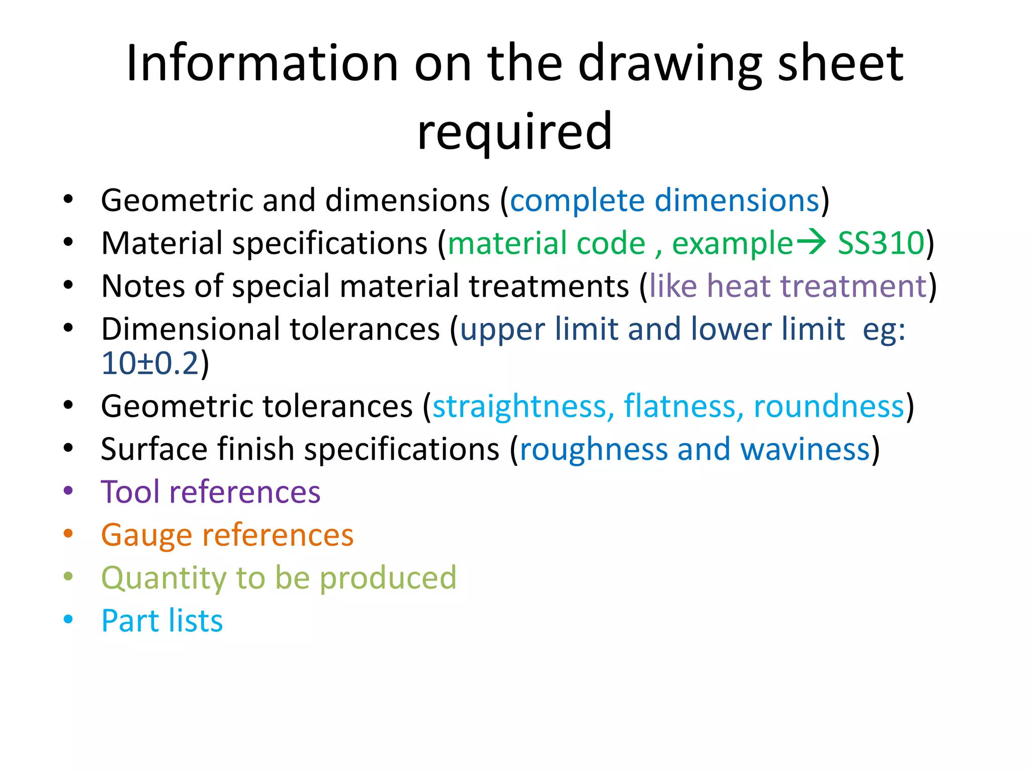 Information on the drawing sheet
required
• Geometric and dimensions (complete dimensions)
• Material specifications (material code , example SS310)
• Notes of special material treatments (like heat treatment)
• Dimensional tolerances (upper limit and lower limit eg:
10±0.2)
• Geometric tolerances (straightness, flatness, roundness)
• Surface finish specifications (roughness and waviness)
• Tool references
• Gauge references
• Quantity to be produced
• Part lists
 