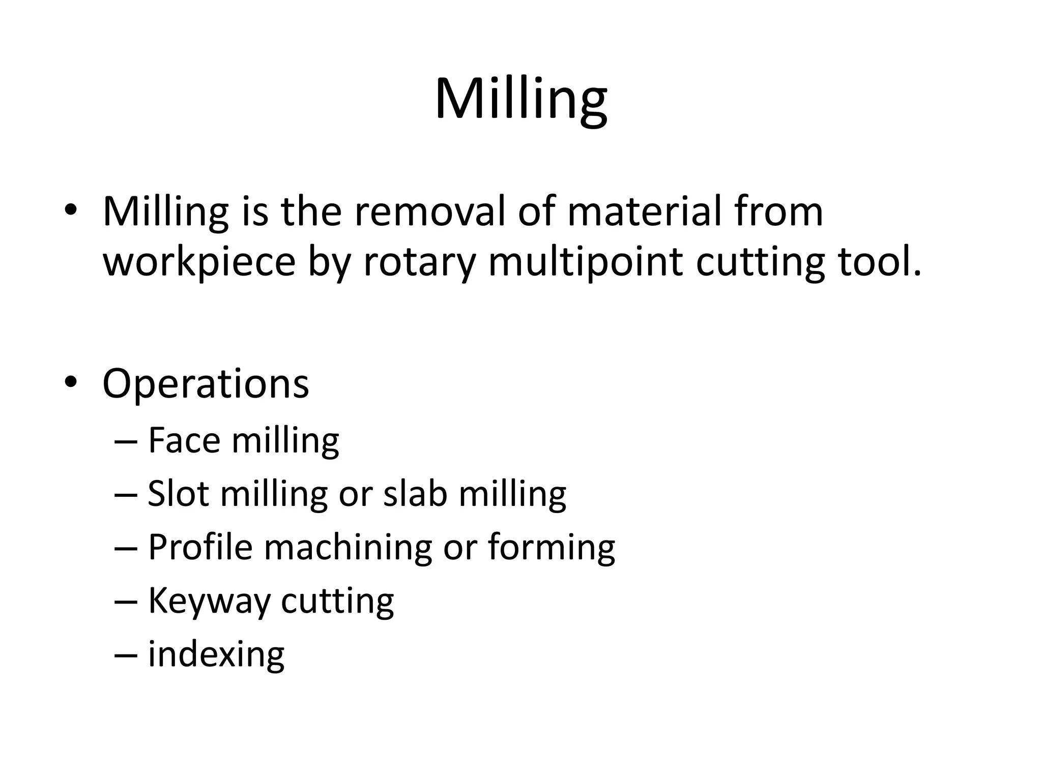 Milling
• Milling is the removal of material from
workpiece by rotary multipoint cutting tool.
• Operations
– Face milling
– Slot milling or slab milling
– Profile machining or forming
– Keyway cutting
– indexing
 