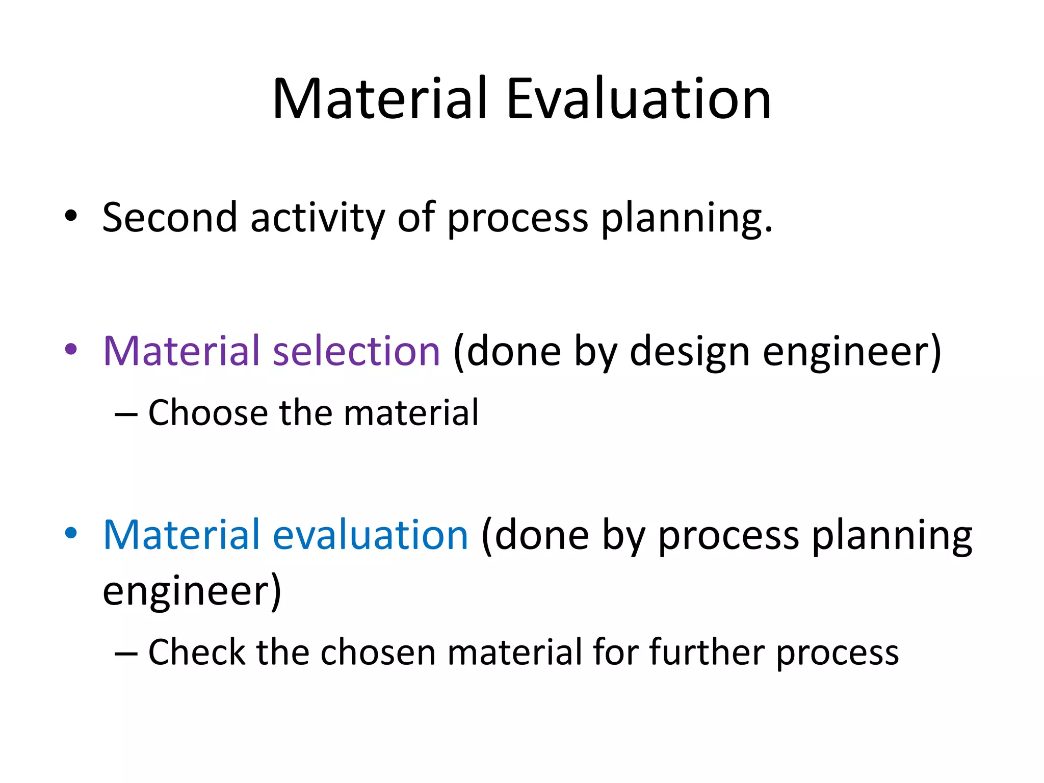 Material Evaluation
• Second activity of process planning.
• Material selection (done by design engineer)
– Choose the material
• Material evaluation (done by process planning
engineer)
– Check the chosen material for further process
 