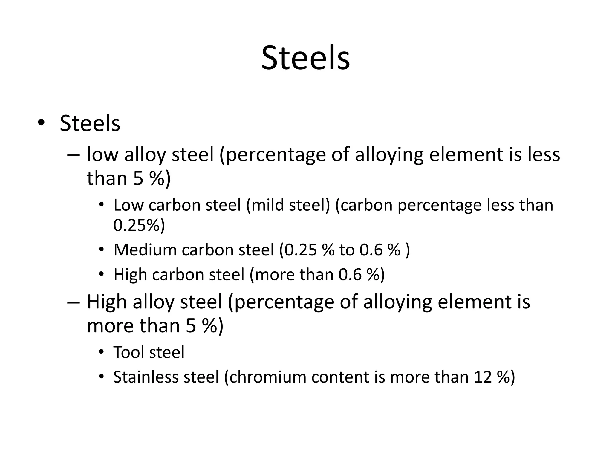 Steels
• Steels
– low alloy steel (percentage of alloying element is less
than 5 %)
• Low carbon steel (mild steel) (carbon percentage less than
0.25%)
• Medium carbon steel (0.25 % to 0.6 % )
• High carbon steel (more than 0.6 %)
– High alloy steel (percentage of alloying element is
more than 5 %)
• Tool steel
• Stainless steel (chromium content is more than 12 %)
 