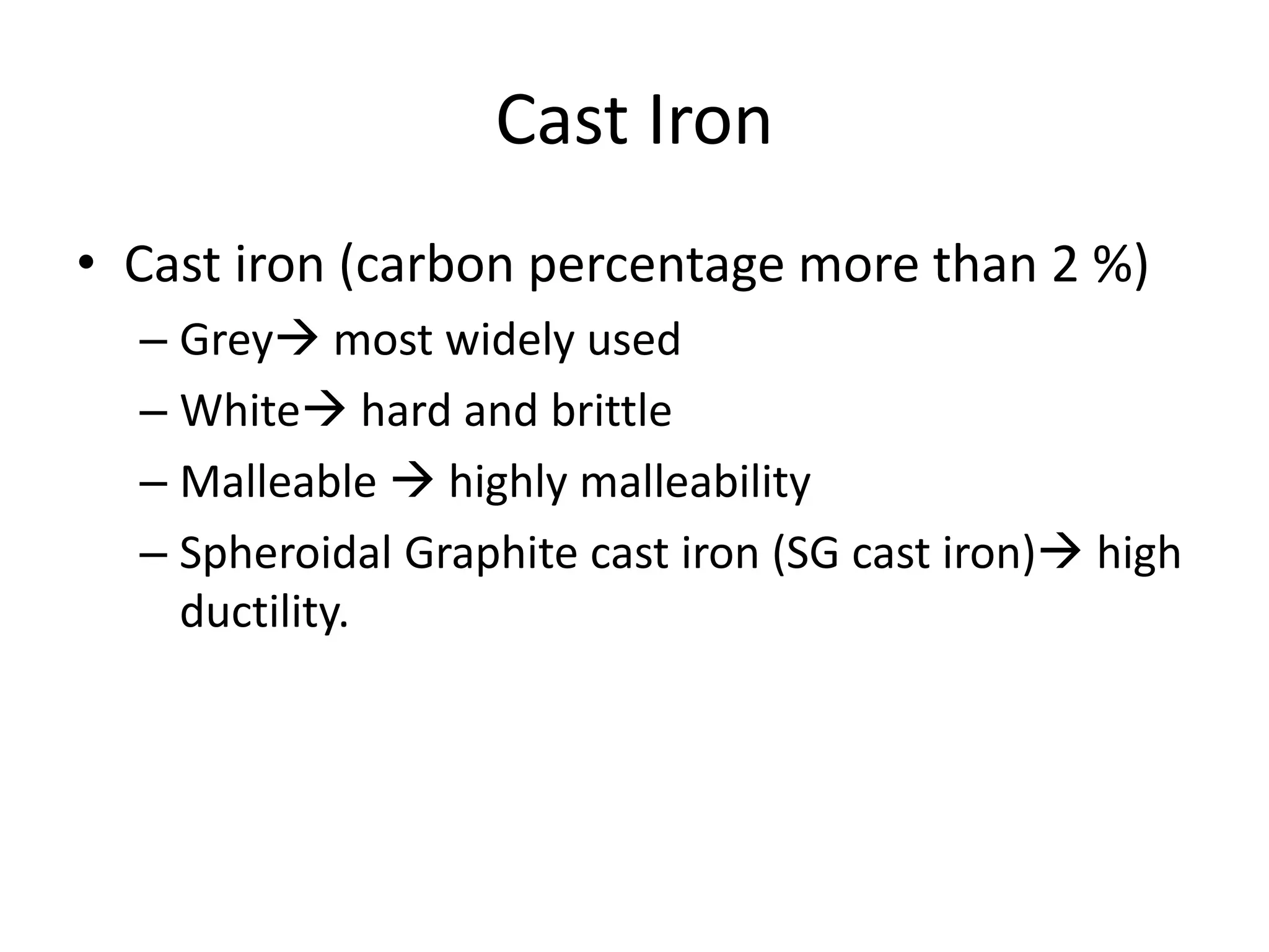 Cast Iron
• Cast iron (carbon percentage more than 2 %)
– Grey most widely used
– White hard and brittle
– Malleable  highly malleability
– Spheroidal Graphite cast iron (SG cast iron) high
ductility.
 