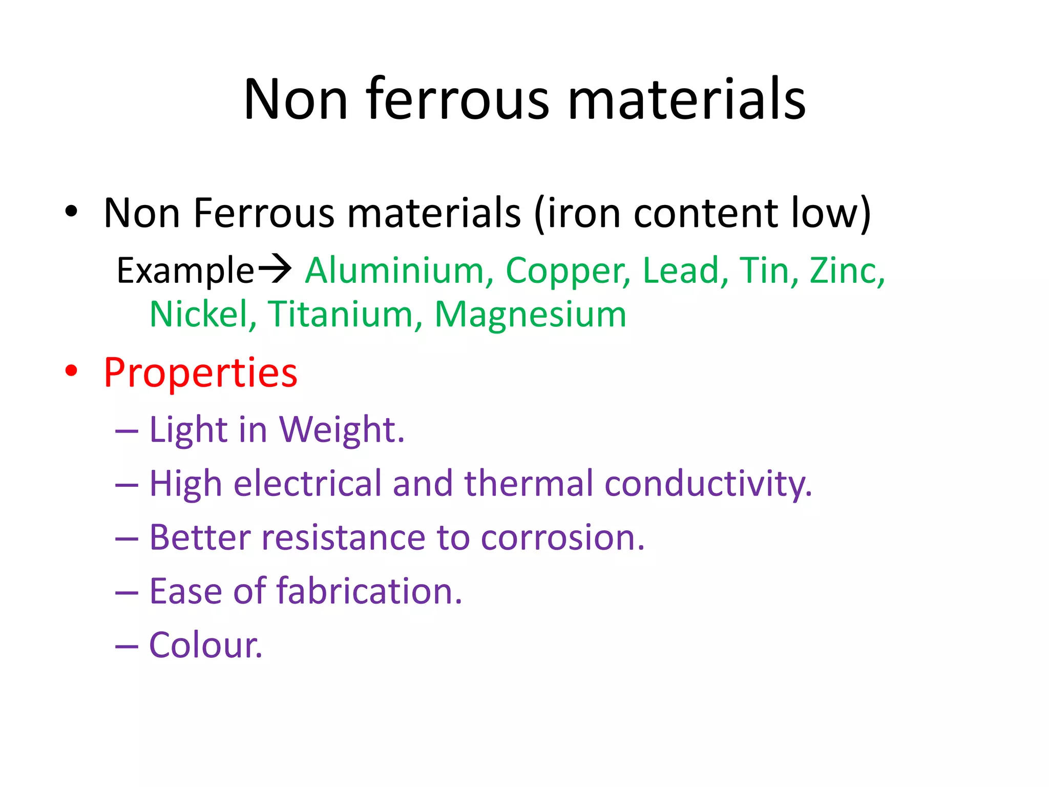 Non ferrous materials
• Non Ferrous materials (iron content low)
Example Aluminium, Copper, Lead, Tin, Zinc,
Nickel, Titanium, Magnesium
• Properties
– Light in Weight.
– High electrical and thermal conductivity.
– Better resistance to corrosion.
– Ease of fabrication.
– Colour.
 